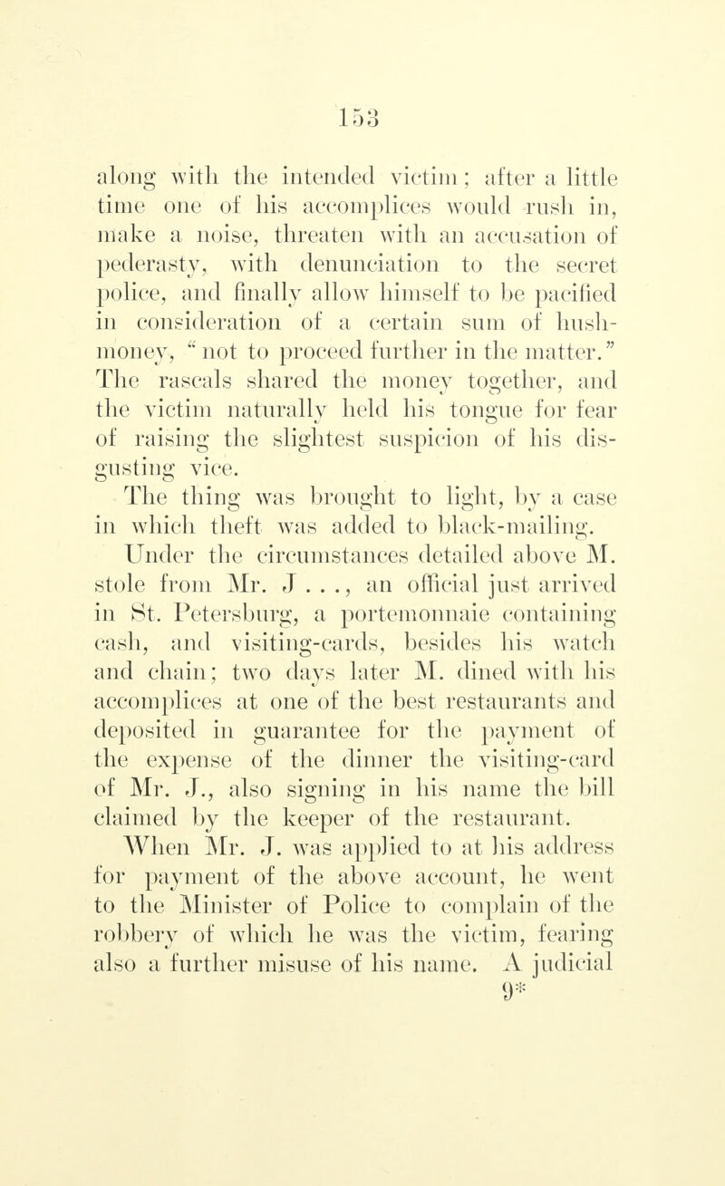 along with the intended victim; after a little time one of his accomplices would rush in, make a noise, threaten with an accusation of pederasty, with denunciation to the secret police, and finally allow himself to be pacified in consideration of a certain sum of hush- money, u not to proceed further in the matter. The rascals shared the money together, and the victim naturally held his tongue for fear of raising the slightest suspicion of his dis- gusting vice. The thing was brought to light, by a case in which theft was added to black-mailing. Under the circumstances detailed above M. stole from Mr. J . . ., an official just arrived in St. Petersburg, a portemonnaie containing cash, and visiting-cards, besides his watch and chain; two days later M. dined with his accomplices at one of the best restaurants and deposited in guarantee for the payment of the expense of the dinner the visiting-card of Mr. J., also signing in his name the bill claimed by the keeper of the restaurant. When Mr. J. was applied to at his address for payment of the above account, he wTent to the Minister of Police to complain of the robbery of which he was the victim, fearing also a further misuse of his name. A judicial 9*