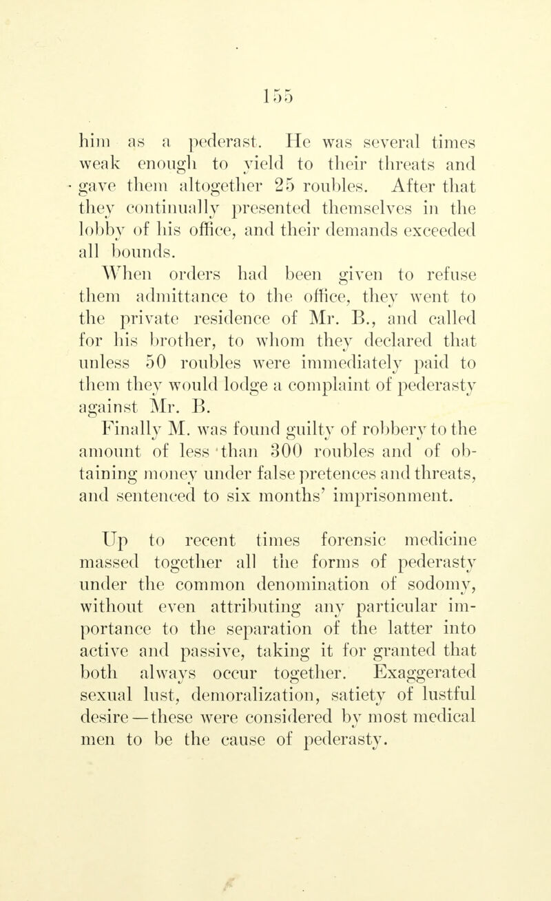 him as a pederast. He was several times weak enough to yield to their threats and gave them altogether 25 roubles. After that they continually presented themselves in the lobby of his office, and their demands exceeded all bounds. When orders had been given to refuse them admittance to the office, they went to the private residence of Mr. В., and called for his brother, to whom they declared that unless 50 roubles were immediately paid to them they would lodge a complaint of pederasty against Mr. B. Finally M. was found guilty of robbery to the amount of less 'than 300 roubles and of ob- taining money under false pretences and threats, and sentenced to six months' imprisonment. Up to recent times forensic medicine massed together all the forms of pederasty under the common denomination of sodomy, without even attributing any particular im- portance to the separation of the latter into active and passive, taking it for granted that both always occur together. Exaggerated sexual lust, demoralization, satiety of lustful desire—these were considered by most medical men to be the cause of pederasty.