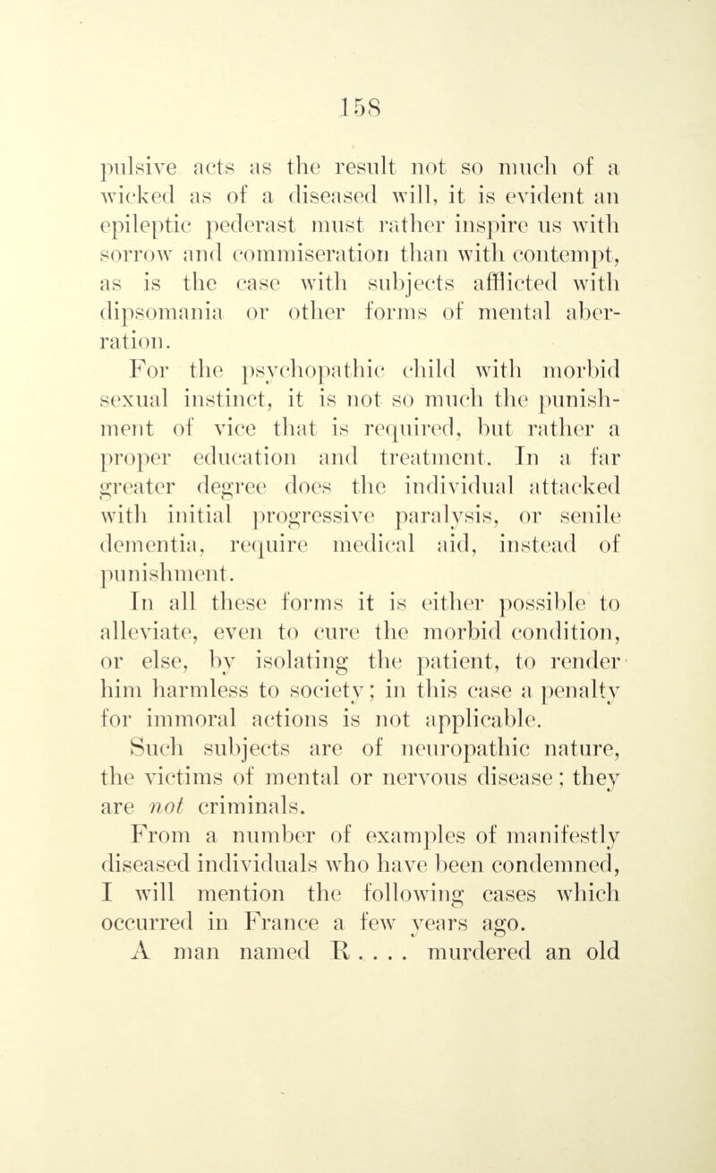 pulsive acts as the result not so much of a wicked as of a diseased will, it is evident an epileptic pederast must rather inspire us with sorrow and commiseration than with contempt, as is the case with subjects afflicted with dipsomania or other forms of mental aber- ration . For the psychopathic child with morbid sexual instinct, it is not so much the punish- ment of vice that is required, but rather a proper education and treatment, In a far greater degree does the individual attacked with initial progressive paralysis, or senile dementia, require medical aid, instead of punishment. In all these1 forms it is either possible to alleviate, even to cure the morbid condition, or else, by isolating the patient, to render him harmless to society; in this case a penalty for immoral actions is not applicable. Such subjects are of neuropathic nature, the victims of mental or nervous disease; they are not criminals. From a number of examples of manifestly diseased individuals who have been condemned, I will mention the following cases which occurred in France a few years ago. A man named H . . . . murdered an old