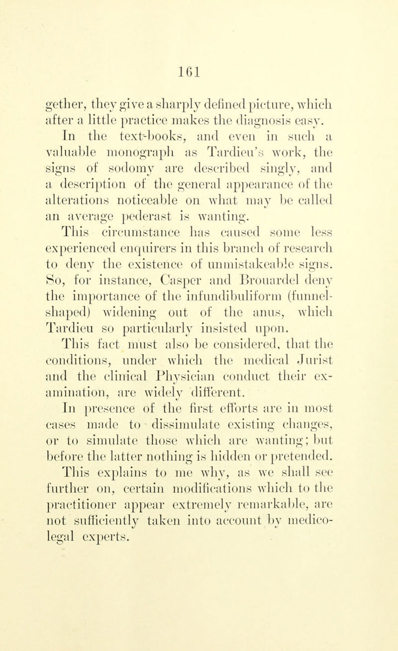 gether, they give a sharply defined picture, which after a little practice makes the diagnosis easy. In the text-books, and even in such a valuable monograph as Tardieu's work, the signs of sodomy are described singly, and a description of the general appearance of the alterations noticeable on what may be called an average pederast is wanting. This circumstance has caused some less experienced enquirers in this branch of research to deny the existence of unmistakeable signs. So, for instance, Casper and Brouardel deny the importance of the infundibuliform (funnel- shaped) widening out of the anus, which Tardieu so particularly insisted upon. This fact must also be considered, that the conditions, under which the medical Jurist and the clinical Physician conduct their ex- amination, are widely different. In presence of the first efforts are in most cases made to dissimulate existing changes, or to simulate those which are wanting; but before the latter nothing is hidden or pretended. This explains to me why, as we shall sec further on, certain modifications which to the practitioner appear extremely remarkable, are not sufficiently taken into account by medico- legal experts.