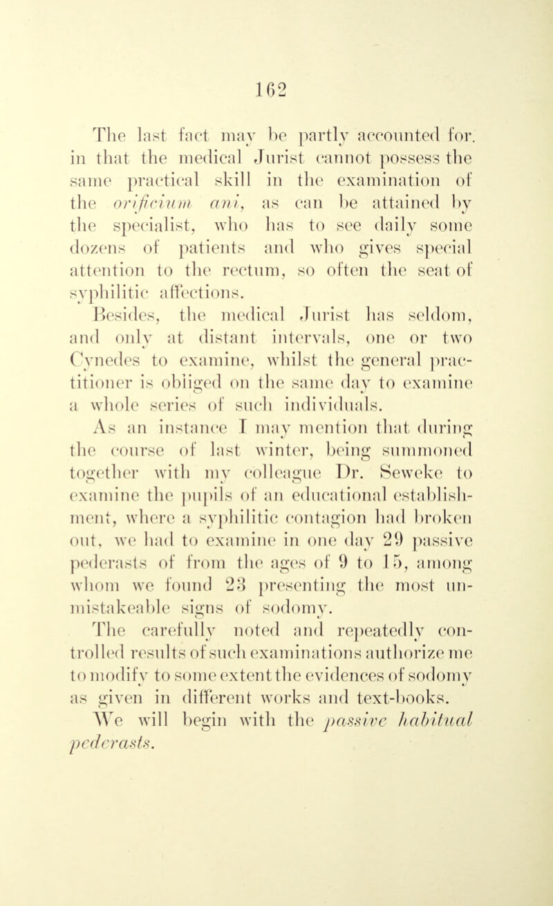 102 The last lad may be partly accounted for. in that the medical Jurist cannot possess the same practical skill in the examination of the orificium ani, as can be attained by the specialist, who has to see daily some dozens of patients and who gives special attention to the rectum, so often the seat of syphilitic affecl ions. Besides, the medical Jurist has seldom, and only at distant intervals, one or two Cynedes to examine, whilst the general prac- titioner is obliged on the same day to examine a whole series of such individuals. As an instance I may mention that during the course of last winter, being summoned together with my colleague Dr. Seweke to examine the pupils of ail educational establish- ment, where a syphilitic contagion had broken out, we had to examine in one day 21) passive pederasts of from the ages of 9 to 15, among whom we found 23 presenting the most un- mistakeable signs of sodomy. The carefully noted and repeatedly con- trolled results of such examinations authorize me to modify to someextentthe evidences of sodomy as given in different works and text-books. AY с will begin with the j>assive habitual pederasts.