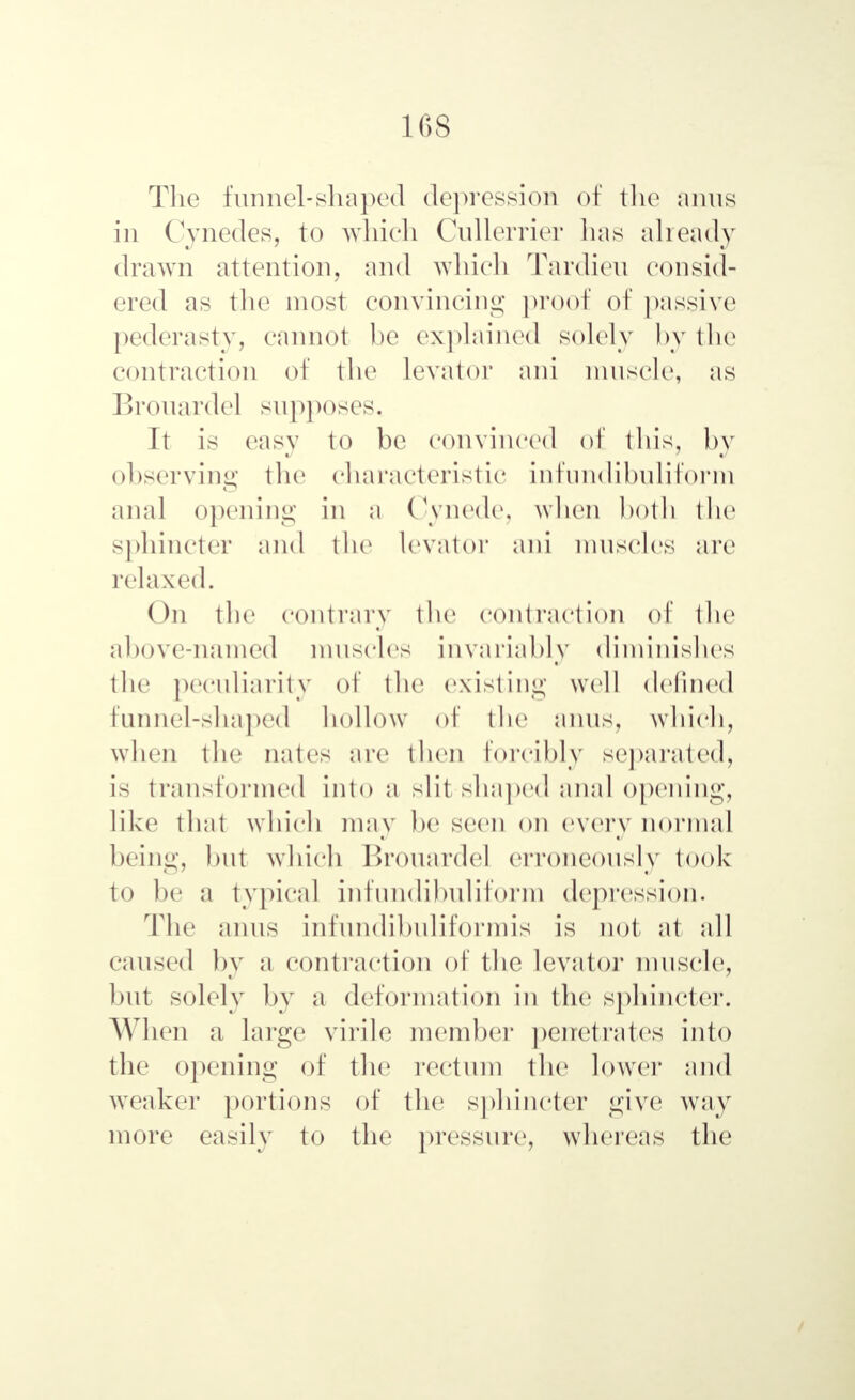 1GS The funnel-shaped depression of the amis in Cynedes, to which Cullerrier has already drawn attention, and which Tardieu consid- ered as the most convincing proof of passive pederasty, cannot be explained solely by the contraction of the Levator ani muscle, as Brouarde] supposes. It is easy to be convinced of this, by observing the characteristic infundibuliform anal opening in a Cynede, when both the sphincter and the levator ani muscles are relaxed. On the contrary the contraction of the above-named muscles invariably diminishes the peculiarity of the existing well defined funnel-shaped hollow of the amis, which, when the nates are then forcibly separated, is transformed into a slit shaped anal opening, like that which may be seen on every normal being, but which Brouarde] erroneously took to be ;i typical infundibuliform depression. The amis infundibuliformis is not at all caused by a contraction of the levator muscle, but solely by a deformation in the sphincter. When a large virile member penetrates into the opening of the rectum the lower and weaker portions of the sphincter give way more easily to the pressure, whereas the