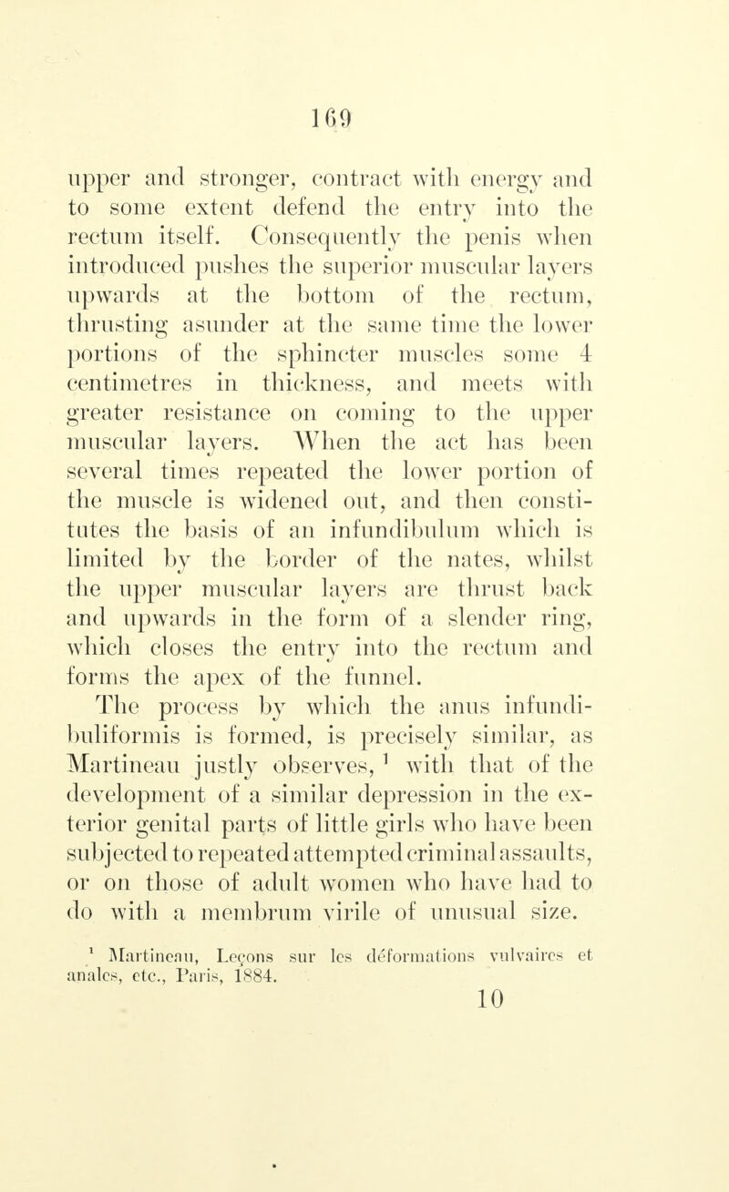 upper and stronger, contract with energy and to some extent defend the entry into the rectum itself. Consequently the penis when introduced pushes the superior muscular layers upwards at the bottom of the rectum, thrusting asunder at the same time the lower portions of the sphincter muscles some 4 centimetres in thickness, and meets with greater resistance on coming to the upper muscular layers. When the act has been several times repeated the lower portion of the muscle is widened out, and then consti- tutes the basis of an infundibulum which is limited by the border of the nates, whilst the upper muscular layers are thrust back and upwards in the form of a slender ring, which closes the entry into the rectum and forms the apex of the funnel. The process by which the anus infundi- buliformis is formed, is precisely similar, as Martineau justly observes, 1 with that of the development of a similar depression in the ex- terior genital parts of little girls who have been subjected to repeated attempted criminal assaults, or on those of adult women who have had to do with a membrum virile of unusual size. 1 Martineau, Leeons sur lcs deformations vulvaires et armies, etc., Paris, 1884. 10