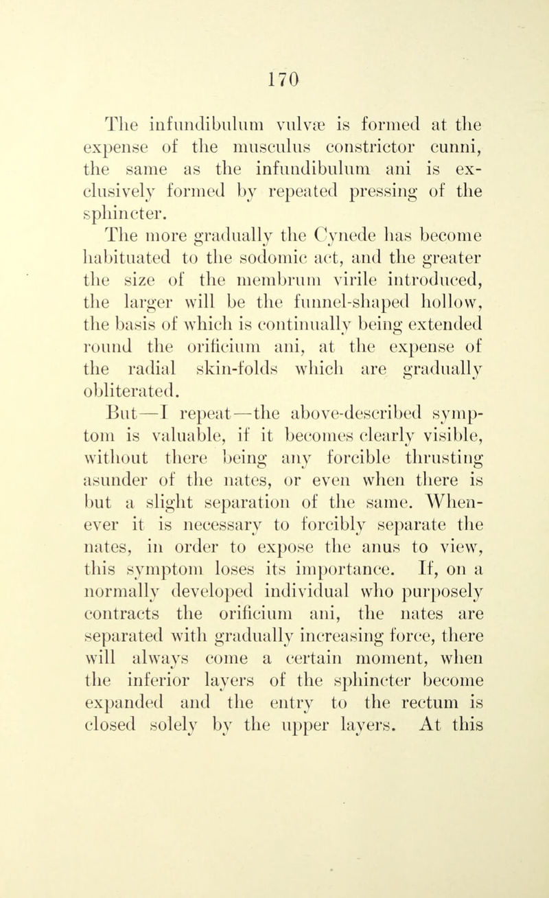 The iiifundibulum vulvae is formed at the expense of the musculus constrictor cunni, the same as the infundibulum ani is ex- clusively formed by repeated pressing of the sphincter. The more gradually the Cynede has become habituated to the sodomic act, and the greater the size of the membrum virile introduced, the larger will be the funnel-shaped hollow, the basis of which is continually being extended round the orificium ani, at the expense of the radial skin-folds which are gradually obliterated. But—I repeat—the above-described symp- tom is valuable, if it becomes clearly visible, without there being any forcible thrusting asunder of the nates, or even when there is but a slight separation of the same. When- ever it is necessary to forcibly separate the nates, in order to expose the anus to view, this symptom loses its importance. If, on a normally developed individual who purposely contracts the orificium ani, the nates are separated with gradually increasing force, there will always come a certain moment, when the inferior layers of the sphincter become expanded and the entry to the rectum is closed solely by the upper layers. At this