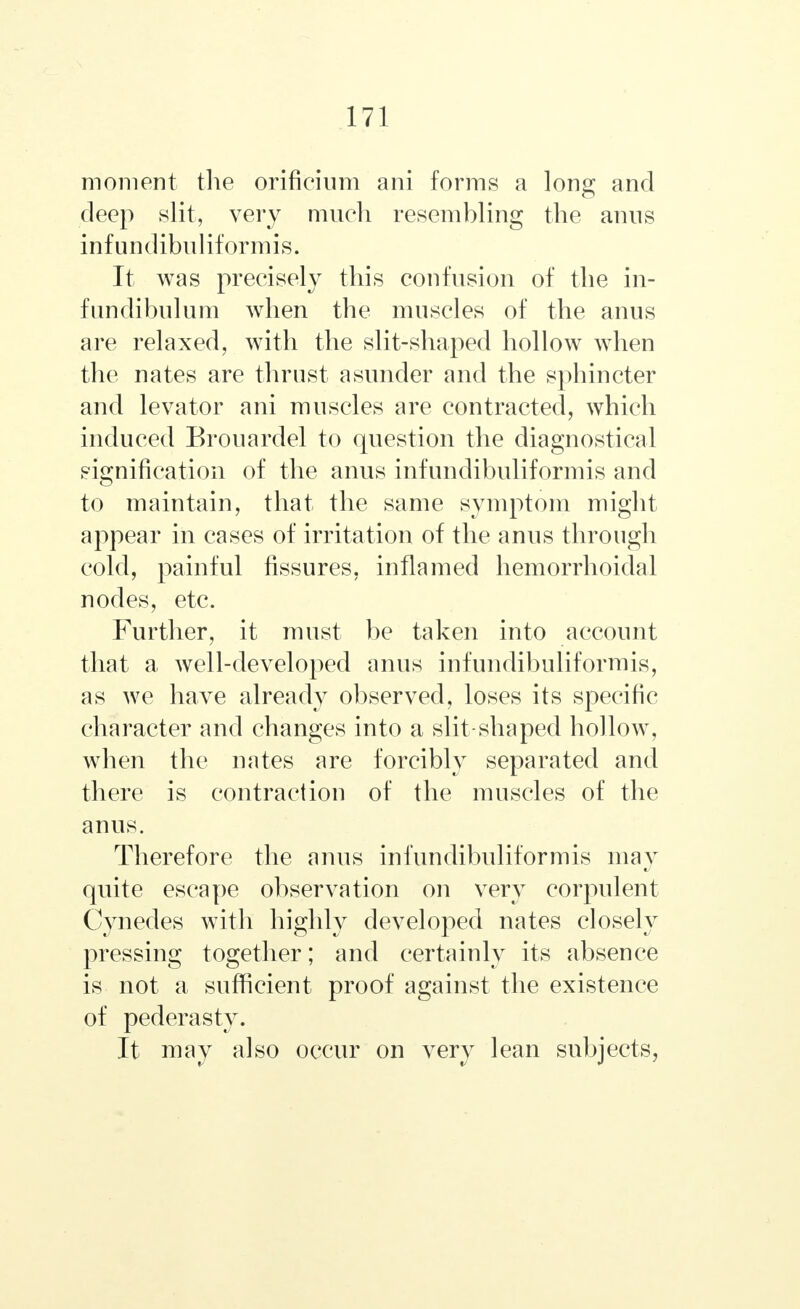 moment the orificium ani forms a long and deep slit, very much resembling the anus infundibuliformis. It was precisely this confusion of the in- fundibulum when the muscles of the anus are relaxed, with the slit-shaped hollow when the nates are thrust asunder and the sphincter and levator ani muscles are contracted, which induced Brouardel to question the diagnostical signification of the anus infundibuliformis and to maintain, that the same symptom might appear in cases of irritation of the anus through cold, painful fissures, inflamed hemorrhoidal nodes, etc. Further, it must be taken into account that a well-developed anus infundibuliformis, as we have already observed, loses its specific character and changes into a slit-shaped hollow, when the nates are forcibly separated and there is contraction of the muscles of the anus. Therefore the anus infundibuliformis may quite escape observation on very corpulent Cynedes with highly developed nates closely pressing together; and certainly its absence is not a sufficient proof against the existence of pederasty. It may also occur on very lean subjects,