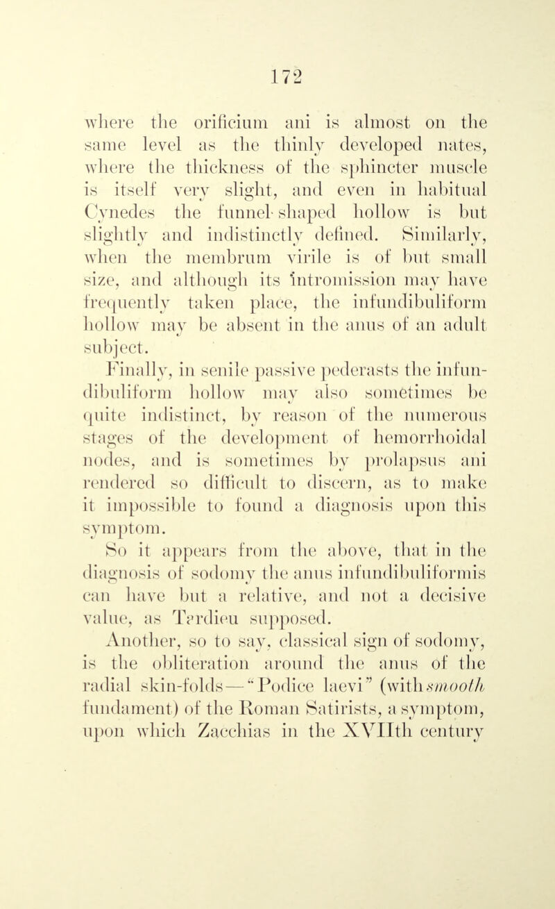 where the orificium ani is almost on the same level as the thinly developed nates, where the thickness of the sphincter muscle is itself very slight, and even in habitual Cynedes the funnel- shaped hollow is but slightly and indistinctly defined. Similarly, when the membrum virile is of but small size, and although its intromission may have frequently taken place, the infundibuliform hollow may be absent in the anus of an adult subject. Finally, in senile passive pederasts the infun- dibuliform hollow may also sometimes be quite indistinct, by reason of the numerous singes of the development of hemorrhoidal nodes, and is sometimes by prolapsus ani rendered so difficult to diseei'u, as to make it impossible to found a diagnosis upon this symptom. So it appears from the above, that in the diagnosis of sodomy the anus infundibuliformis can have but a relative, and not a decisive value, as Tprdieu supposed. Another, so to say, classical sign of sodomy, is the obliteration around the anus of the radial skin-folds — Podice laevi (withsmooth fundament) of the Roman Satirists, a symptom, upon which Zacchias in the XVIIth century