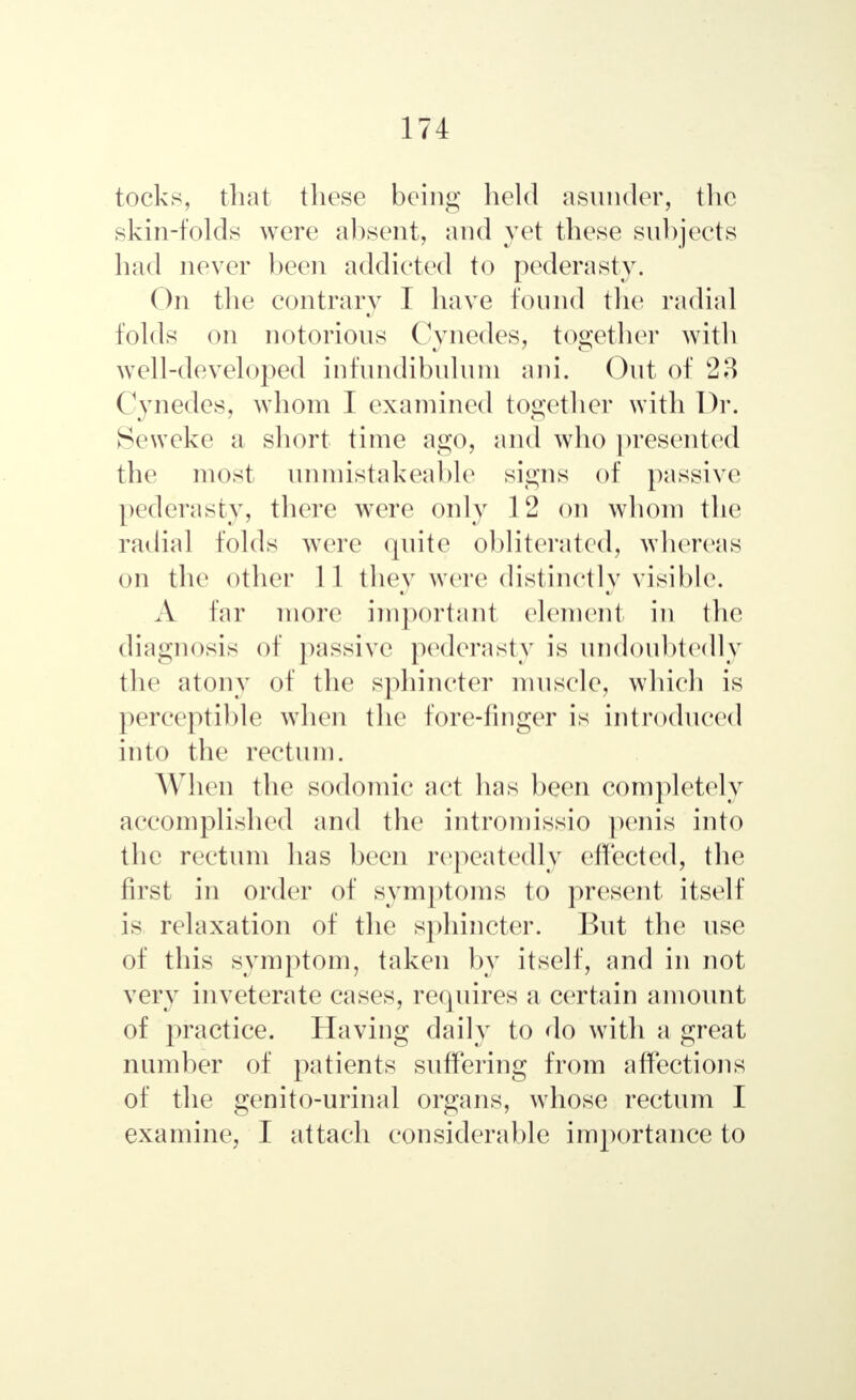 tocks, that these being held asunder, the skin-folds were absent, and yet these subjects had never been addicted to pederasty. On the contrary T have found the radial folds on notorious Cynedes, together with well-developed infundibulum ani. Out of 23 Cynedes, whom I examined together with Dr. Seweke a short time ago, and who presented the most unmistakeable signs of passive1 pederasty, there were only 12 on whom the radial folds were quite obliterated, whereas on the other 1 1 they were distinctly visible. A far more important element in the diagnosis of passive pederasty is undoubtedly the atony of the sphincter muscle, which is perceptible when the fore-linger is introduced into the rectum. When the sodomic act has been completely accomplished and the introniissio penis into the rectum has been repeatedly effected, the first in order of symptoms to present itself is relaxation of the sphincter. But the use of this symptom, taken by itself, and in not very inveterate cases, requires a certain amount of practice. Having daily to do with a great number of patients suffering from affections of the genito-urinal organs, wdiose rectum I examine, I attach considerable importance to