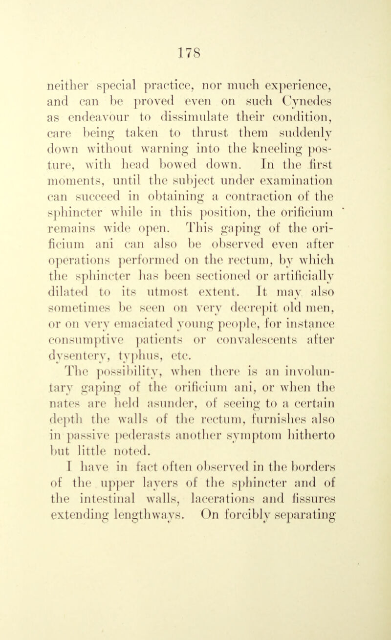 neither special practice, nor much experience, and can be proved even on such Cynedes as endeavour to dissimulate their condition, care being taken to thrust them suddenly down without warning into the kneeling pos- ture, with bond bowed down. In the first moments, until the subject under examination can succeed in obtaining a contraction of the sphincter while in this position, the orificium remains w ide open. This gaping of the ori- ficium ani can also be observed even after operations performed on the rectum, by which the sphincter bus been sectioned or artificially diluted to its utmost extent. It may also sometimes be seen on very decrepit old men, or on very emaciated young people, lor instance consumptive patients or convalescents after dysentery, typhus, etc. The possibility, when there is an involun- tary gaping of the orificium ani. or when the nates are held asunder, of seeing to a certain depth the walls of the rectum, furnishes also in passive pederasts another symptom hitherto but little noted. I have in fact often observed in the borders of the upper layers of the sphincter and of the intestinal walls, lacerations and fissures extending lengthways. On forcibly separating