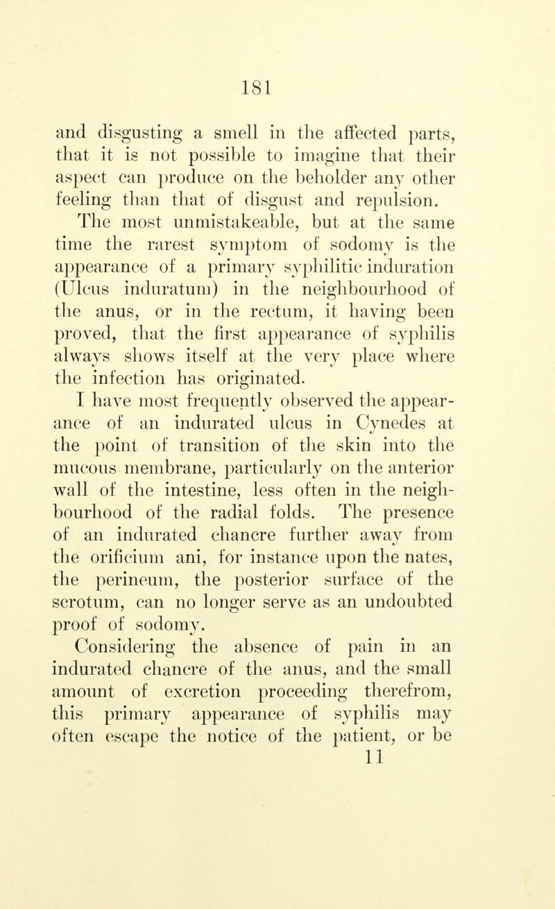 and disgusting a smell in the affected parts, that it is not possible to imagine that their aspect can produce on the beholder any other feeling than that of disgust and repulsion. The most unmistakeable, but at the same time the rarest symptom of sodomy is the appearance of a primary syphilitic induration (Ulcus induratum) in the neighbourhood of the anus, or in the rectum, it having been proved, that the first appearance of syphilis always shows itself at the very place where the infection has originated. I have most frequently observed the appear- ance of an indurated ulcus in Cynedes at the point of transition of the skin into the mucous membrane, particularly on the anterior wall of the intestine, less often in the neigh- bourhood of the radial folds. The presence of an indurated chancre further away from the orificium ani, for instance upon the nates, the perineum, the posterior surface of the scrotum, can no longer serve as an undoubted proof of sodomy. Considering the absence of pain in an indurated chancre of the anus, and the small amount of excretion proceeding therefrom, this primary appearance of syphilis may often escape the notice of the patient, or be 11