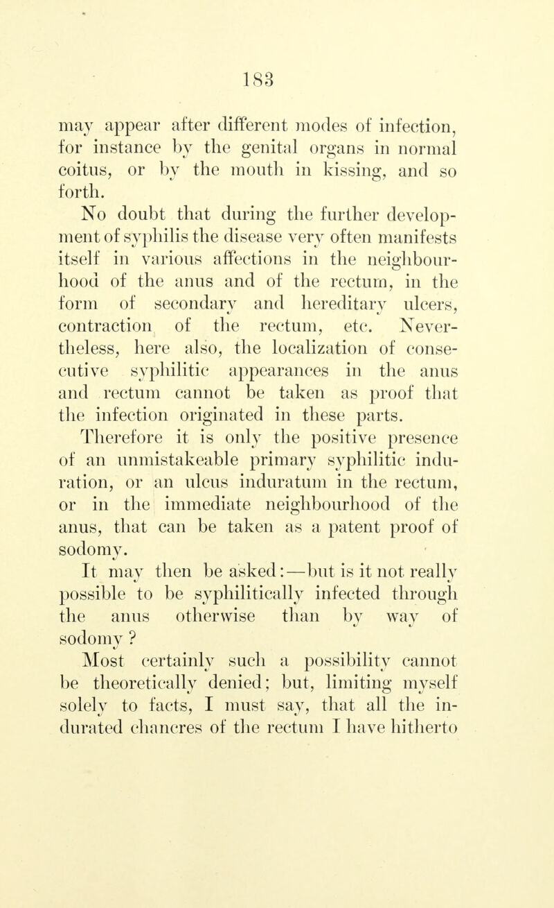 1S3 may appear after different modes of infection, for instance by the genital organs in normal coitus, or by the mouth in kissing, and so forth. No doubt that during the further develop- ment of syphilis the disease very often manifests itself in various affections in the neighbour- hood of the anus and of the rectum, in the form of secondary and hereditary ulcers, contraction of the rectum, etc. Never- theless, here also, the localization of conse- cutive syphilitic appearances in the anus and rectum cannot be taken as proof that the infection originated in these parts. Therefore it is only the positive presence of an unmistakeable primary syphilitic indu- ration, or an ulcus induratum in the rectum, or in the immediate neighbourhood of the anus, that can be taken as a patent proof of sodomy. It may then be asked:—but is it not really possible to be syphilitically infected through the anus otherwise than by way of sodomy ? Most certainly such a possibility cannot be theoretically denied; but, limiting myself solely to facts, I must say, that all the in- durated chancres of the rectum I have hitherto