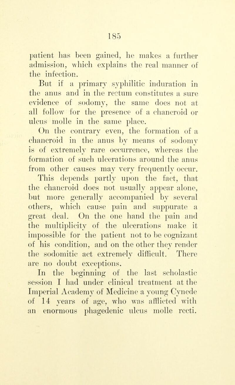 patient has been gained, he makes a further admission, which explains the real manner of the infection. But if a primary syphilitic induration in the anus and in the rectum constitutes a sure evidence of sodomy, the same does not at all follow for the presence of a chancroid or ulcus molle in the same place. On the contrary even, the formation of a chancroid in the anus by means of sodomy is of extremely rare occurrence, whereas the formation of such ulcerations around the anus from other causes may very frequently occur. This depends partly upon the fact, that the chancroid does not usually appear alone, but more generally accompanied by several others, which cause pain and suppurate a great deal. On the one hand the pain and the multiplicity of the ulcerations make it impossible for the patient not to be cognizant of his condition, and on the other they render the sodomitic act extremely difficult. There are no doubt exceptions. In the beginning of the last scholastic session I had under clinical treatment at the Imperial Academy of Medicine a young Cynede of 14 years of age, who was afflicted with an enormous phagedenic ulcus molle recti.