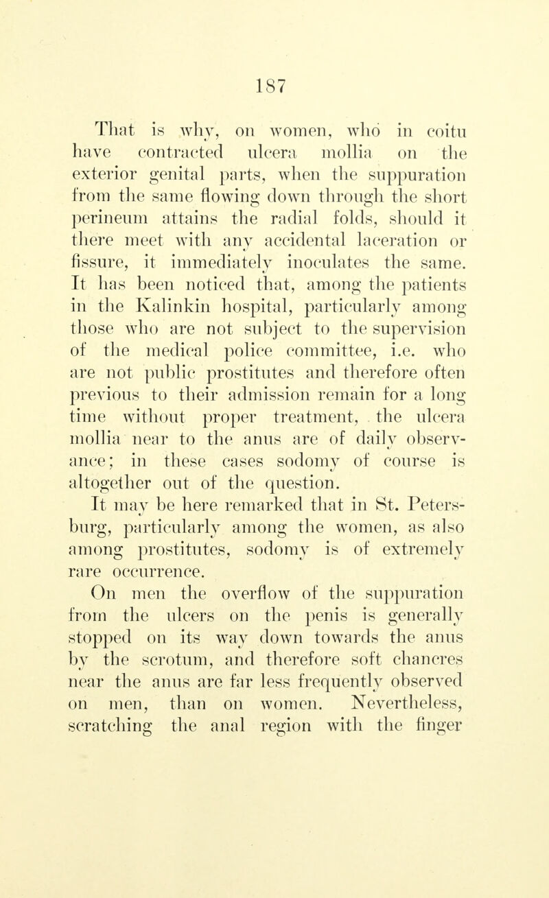 That is why, on women, who in coitn have contracted ulcera mollia on the exterior genital parts, when the suppuration from the same flowing down through the short perineum attains the radial folds, should it there meet with any accidental laceration or fissure, it immediately inoculates the same. It has been noticed that, among the patients in the Kalinkin hospital, particularly among those who are not subject to the supervision of the medical police committee, i.e. who are not public prostitutes and therefore often previous to their admission remain for a long time without proper treatment, the ulcera mollia near to the anus are of daily observ- ance; in these cases sodomy of course is altogether out of the question. It may be here remarked that in St. Peters- burg, particularly among the women, as also among prostitutes, sodomy is of extremely rare occurrence. On men the overflow of the suppuration from the ulcers on the penis is generally stopped on its way down towards the anus by the scrotum, and therefore soft chancres near the anus are far less frequently observed on men, than on women. Nevertheless, scratching the anal region with the finger