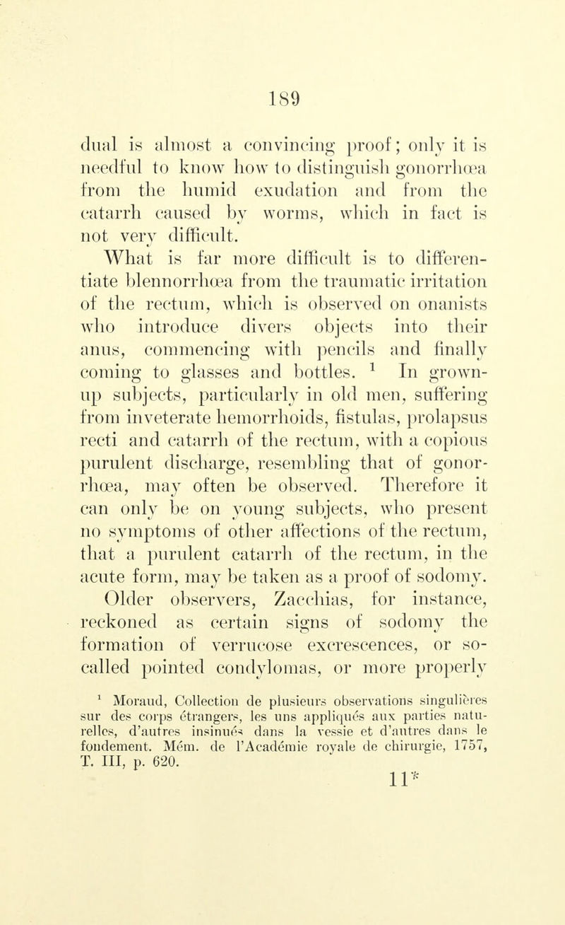 dual is almost a convincing proof; only it is needful to know how to distinguish gonorrhoea from the humid exudation and from the catarrh caused by worms, which in fact is not very difficult. What is far more difficult is to differen- tiate blennorrhea from the traumatic irritation of the rectum, which is observed on onanists who introduce divers objects into their anus, commencing with pencils and finally coming to glasses and bottles. 1 In grown- up subjects, particularly in old men, suffering from inveterate hemorrhoids, fistulas, prolapsus recti and catarrh of the rectum, with a copious purulent discharge, resembling that of gonor- rhoea, may often be observed. Therefore it can only be on young subjects, who present no symptoms of other affections of the rectum, that a purulent catarrh of the rectum, in the acute form, may be taken as a proof of sodomy. Older observers, Zacchias, for instance, reckoned as certain signs of sodomy the formation of verrucose excrescences, or so- called pointed condylomas, or more properly 1 Moraud, Collection de plusieurs observations singulieres sur des corps etrangers, les uns appliques aux parties natu- rellcs, d'autres insinue^ dans la vessie et d'autres dans le fondement. Mem. de l'Acaderaie royale de chirurgie, 1757, Т. Ill, p. 620. 11*