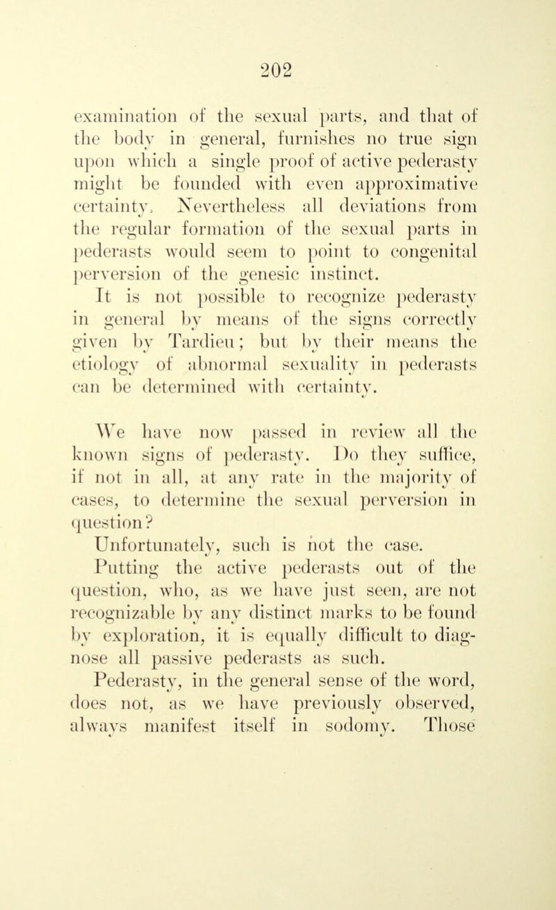 examination of the sexual parts, and that of the body in general, furnishes no true sign upon which a single proof of active pederasty might be founded with even approximative certainty, Nevertheless all deviations from the regular formation of the sexual parts in pederasts would seem to point to congenital perversion of the genesic instinct. It is not possible to recognize pederasty in genera] by means of the signs correctly given by Tardieu; but by their means the etiology of abnormal sexuality in pederasts can be determined with certainty. We have now passed in review all the known signs of pederasty. Do they suffice, if not in all, at any rate in the majority of cases, to determine the sexual perversion in question? Unfortunately, such is hot the case. Putting the active pederasts out of the question, who, as we have just seen, are not recognizable by any distinct marks to be found by exploration, it is equally difficult to diag- nose all passive pederasts as such. Pederasty, in the general sense of the word, does not, as we have previously observed, always manifest itself in sodomy. Those