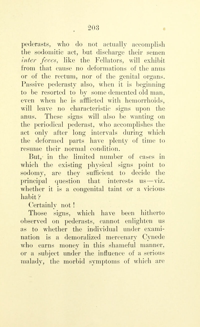 pederasts, who do not actually accomplish the sodomitic act, but discharge their semen inter feces, like the Fellators, will exhibit from that cause no deformations of the anus or of the rectum, nor of the genital organs. Passive pederasty also, when it is beginning to be resorted to by some demented old man, even when he is afflicted with hemorrhoids, will leave no characteristic signs upon the anus. These signs will also be wanting on the periodical pederast, who accomplishes the act only after long intervals during which the deformed parts have plenty of time to resume their normal condition. But,- in the limited number of cases in which the existing physical signs point to sodomy, are they sufficient to decide the principal question that interests us—viz. whether it is a congenital taint or a vicious habit ? Certainly not! Those signs, which have been hitherto observed on pederasts, cannot enlighten us as to whether the individual under exami- nation is a demoralized mercenary Cynede who earns money in this shameful manner, or a subject under the influence of a serious malady, the morbid symptoms of which are