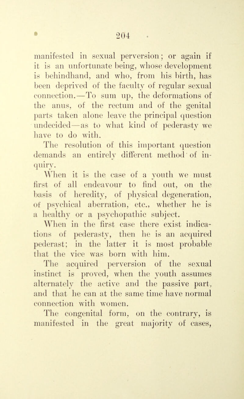 • manifested in sexual perversion; or again if it is an unfortunate being, whose development is behindhand, and who, from his birth, has been deprived of the faculty of regular sexual connection.—To sum up, the deformations of the anus, of the rectum and of the genital parts taken alone leave the principal question undecided as to what kind of pederasty we have to do with. The resolution of this important question demands an entirely different method of in- quiry. When it is the case of a youth we must fust of all endeavour to find out, on the basis of heredity, of physical degeneration, Of psychical aberration, etc., whether he is a healthy or a psychopathic subject. When in the first case there exist indica- tions of pederasty, then he is an acquired pederast; in the latter it is most probable that the vice was born with him. The acquired perversion of the sexual instinct is proved, when the youth assumes alternately the active and the passive part, and that he can at the same time have normal connection with women. The congenital form, on the contrary, is manifested in the great majority of cases,