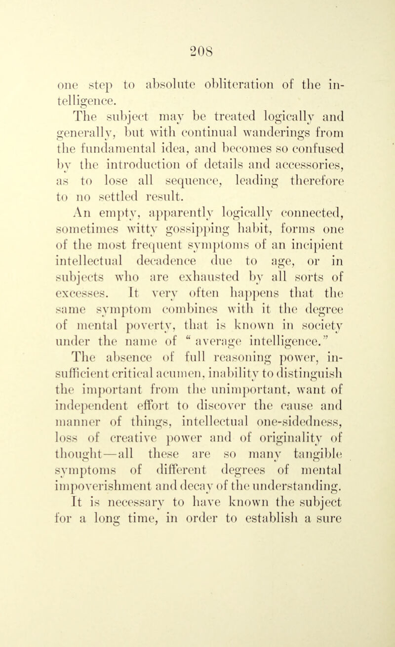 20S one step to absolute obliteration of the in- telligence. The subject may be treated logically and generally, but with continual wanderings from the fundamental idea, and becomes so confused by the introduction of details and accessories, as to lose all sequence, leading therefore to no settled result. An empty, apparently logically connected, sometimes witty gossipping habit, forms one of the most frequent symptoms of an incipient intellectual decadence due to age, or in subjects who are exhausted by all sorts of excesses. It very often happens that the same symptom combines with it the degree of mental poverty, that is known in society under the name of u average intelligence.7' The absence of full reasoning power, in- sufficient critical acumen, inability to distinguish the important from the unimportant, want of independent effort to discoyer the cause and manner of things, intellectual one-sidedness, loss of creative power and of originality of thought—all these are so many tangible symptoms of different degrees of mental impoverishment and decay of the understanding. It is necessary to have known the subject for a long time, in order to establish a sure