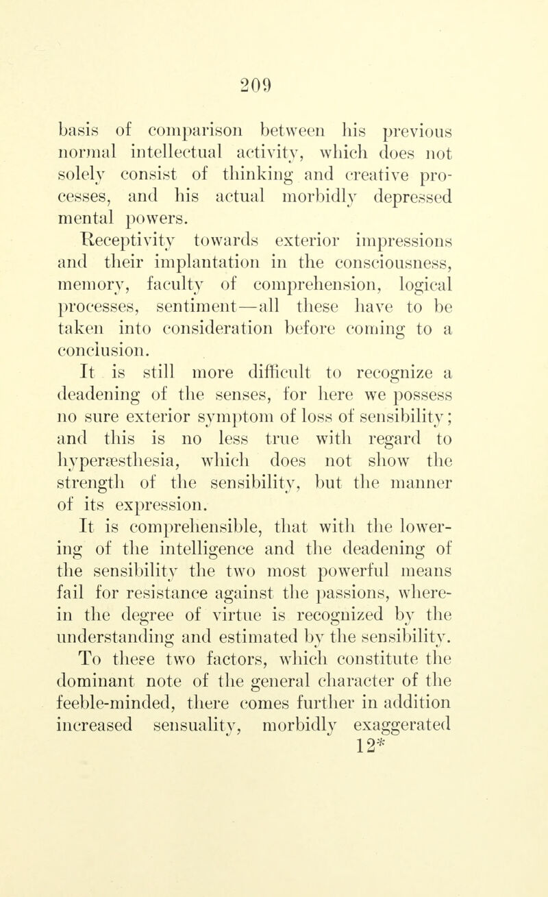 basis of comparison between his previous normal intellectual activity, which does not solely consist of thinking and creative pro- cesses, and his actual morbidly depressed mental powers. Receptivity towards exterior impressions and their implantation in the consciousness, memory, faculty of comprehension, logical processes, sentiment—all these have to be taken into consideration before coming to a conclusion. It is still more difficult to recognize a deadening of the senses, for here we possess no sure exterior symptom of loss of sensibility; and this is no less true with regard to hyperesthesia, which does not show the strength of the sensibility, but the manner of its expression. It is comprehensible, that with the lower- ing of the intelligence and the deadening of the sensibility the two most powerful means fail for resistance against the passions, where- in the degree of virtue is recognized by the understanding and estimated by the sensibility. To theee two factors, which constitute the dominant note of the general character of the feeble-minded, there comes further in addition increased sensuality, morbidly exaggerated 12*