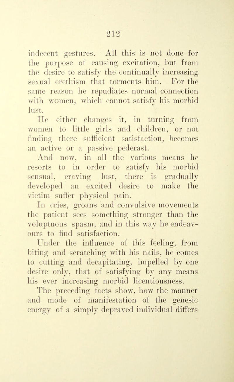 indecent gestures. All this is not done for the purpose of causing excitation, but from the desire to satisfy the continually increasing sexual erethism that torments him. For the same reason he repudiates normal connection with women, which cannot satisfy his morbid lust. He either changes it, in turning from women to little girls and children, or not finding there sufficient satisfaction, becomes an active or a passive pederast. And now, in all the various means he resorts to in order to satisfy his morbid sensual, craving lust, there is gradually developed an excited desire to make the victim suffer physical pain. In cries, groans and convulsive movements the patient sees something Stronger than the voluptuous spasm, and in this way he endeav- ours to find satisfaction. Under the influence of this feeling, from biting and scratching with his nails, he conies to cutting and decapitating, impelled by one desire only, that of satisfying by any means his ever increasing morbid licentiousness. The preceding facts show, how the manner and mode of manifestation of the genesie energy of a simply depraved individual differs