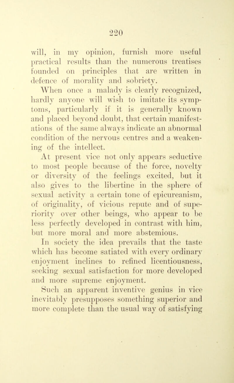 will, in my opinion, furnish more useful practical results than the numerous treatises Pounded on principles that are written in defence of morality and sobriety. When once a malady is clearly recognized, hardly anyone will wish to imitate its symp- toms, particularly if it is generally known and placed beyond doubt, that certain manifest: ations of the same always indicate an abnormal condition of the nervous centres and a weaken- ing of the intellect. At present vice not only appears seductive tO most people because of the force, novelty ОГ diversity of the feelings excited, but it also gives to the libertine in the sphere of sexual activity a certain tone of epicureanism, of originality, of vicious repute and of supe- riority over other beings, who appear to be less perfectly developed in contrast with him, but more moral and more abstemious. In society the idea prevails that the taste which has become satiated with every ordinary enjoyment inclines to refined licentiousness, seeking sexual satisfaction for more developed and more supreme enjoyment. Such an apparent inventive genius in vice inevitably presupposes something superior and more complete than the usual way of satisfying