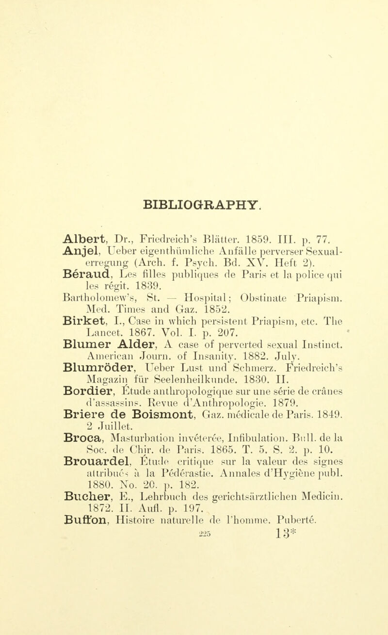 BIBLIOGRAPHY. Albert, Dr., Friedreich's Blatter. 1859. III. p. 77. Anjel, Ueber eigenthiimliche Anfalle perverser Sexual- erregung (Arch. f. Psych. Bd. XV. Heft 2). Beraud, Les filles publiques de Paris et la police qui les regit. 1839. Bartholomew's, St. — Hospital; Obstinate Priapism. Med. Times and Gaz. 1852. Birket, I., Case in which persistent Priapism, etc. The Lancet. 1867. Vol. I. p. 207. Blumer Alder, A case of perverted sexual Instinct. American Journ. of Insanity. 1882. July. Blumroder, Ueber Lust und^Schmerz. Friedreich's Magazin fiir Seelenheilkunde. 1830. II. Bordier, Etude anthropologique sur une serie de cranes d'assassin?. Revue d'Anthropologie. 1879. Briere de Boismont, Gaz. medicale de Paris. 1849. 2 Juillet. Broca, Masturbation inveteree, Lobulation. Bull, de la Soc. de Chir. de Paris. 1865. T. 5. S. 2. p. 10. Brouardel, Etude critique sur la valeur des signes attribiu's a la Pederastie. Annales d'Hygiene publ. 1880. No. 20. p. 182. Bucher, E., Lehrbuch des gerichtsarztlichen Medicin. 1872. II. Aufl. p. 197. Buffon, Histoire nature]le de l'homme. Puberte.