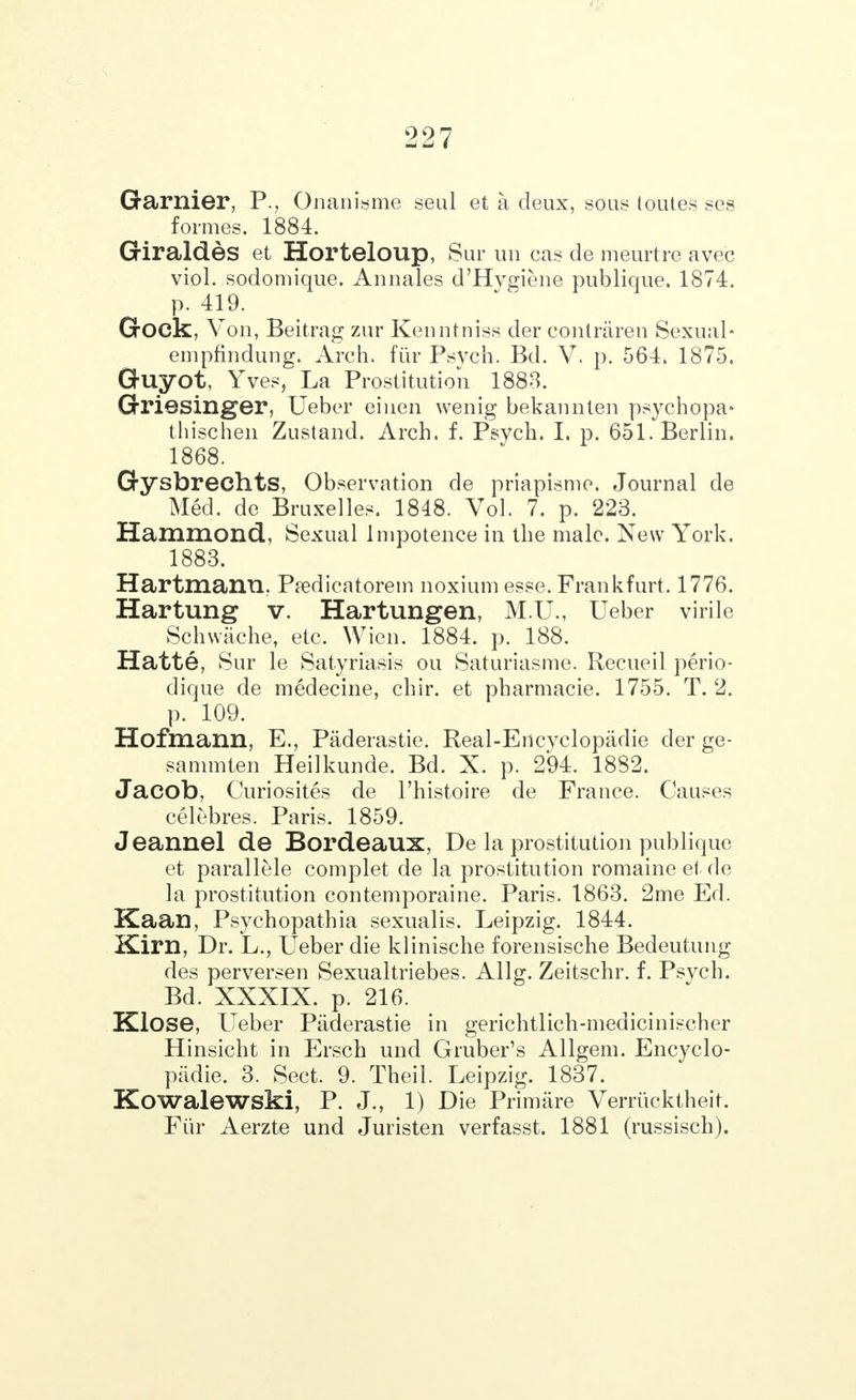 Gamier, P., Onanisme seul et a deux, sous toutes ses formes. 1884. Giraldes et Horteloup, Sur un cas de meurtre avec viol, sodomique. Anuales d'Hygiene publique. 1874. p. 419. Gock, Von, Beitrag zur Kenntniss der contraren Sexual- empfindung. Arch, fur Psych. Bd. V. p. 564. 1875. Guyot, Yves, La Prostitution 1883. Griesinger, Ueber einen wenig bekannten psychopa- thischen Zustand. Arch. f. Psych. I. p. 651. Berlin. 1868. Gysbrechts, Observation de priapisme. Journal de Med. de Bruxelles. 1848. Vol. 7. p. 223. Hammond, Sexual Impotence in the male. New York. 1883. Hartmantl. Predicatorem noxium esse. Frankfurt. 1776. Hartung v. Hartungen, M.U., Ueber virile Schwache, etc. Wien. 1884. p. 188. Hatte, Sur le Satyriasis ou Saturiasme. Recueil perio- dique de medecine, chir. et pharmacie. 1755. T. 2. p. 109. Hofmann, E., Paderastie. Real-Encvclopadie der ge- sammten Heilkunde. Bd. X. p. 294. 1882. Jacob, Curiosites de l'histoire de France. Causes celebres. Paris. 1859. Jeannel de Bordeaux, De la prostitution publique et parallele complet de la prostitution romaine el de la prostitution contemporaine. Paris. 1863. 2me Ed. Kaan, Psychopathia sexualis. Leipzig. 1844. Kirn, Dr. L., Ueber die klinische forensische Bedeutung des perversen Sexualtriebes. Allg. Zeitschr. f. Psych. Bd. XXXIX. p. 216. Klose, Ueber Paderastie in gerichtlich-medicinischer Hinsicht in Ersch und Gruber's Allgem. Encyclo- padie. 3. Sect. 9. Theil. Leipzig. 1837. Kowalewski, P. J., 1) Die Primiire Verriicktheit. Fiir Aerzte und Juristen verfasst. 1881 (russisch).