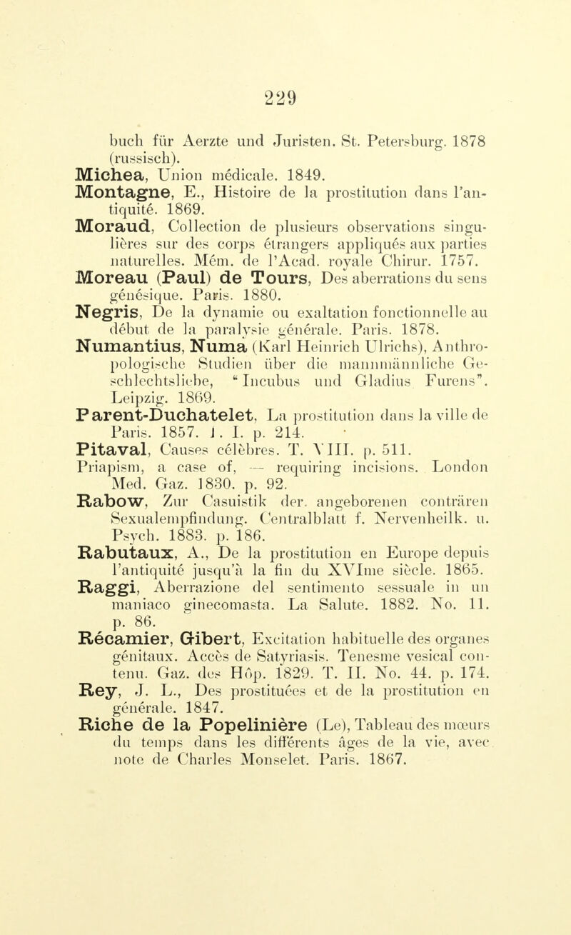 buch fur Aerzte und Juristen. St. Petersburg. 1878 (russisch). Michea, Union medicale. 1849. Montagne, E., Histoire de la prostitution dans l'an- tiquite. 1869. Moraud, Collection de plusieurs observations singu- lieres sur des corps etrangers appliques aux parties naturelles. Mem. de l'Acad. royale Chirur. 1757. Moreau (Paul) de Tours, Des aberrations du sens genesique. Pa?is. 1880. Negris, De la dynamic ou exaltation fonctionnelle au debut de la paralysie generale. Paris. 1878. Numantius, Numa (Karl Heinrich Ulrichs), Anthro- pologisehe Studien tiber die mannmannliche Ge- schlcchtsliebe, Incubus und Gladius Furens. Leipzig. 1869. Parent-Duchatelet, La prostitution dans la ville de Paris. 1857. J. I. p. 214. Pitaval, Causes celebres. Т. VIII. p. 511. Priapism, a case of, — requiring incisions. London Med. Gaz. 1830. p. 92. Rabow, Zur Casuistik der. angeborenen contraren Sexualempfindung. Centralblatt f. Nervenheilk. u. Psych. 1883. p. 186. Rabutaux, A., De la prostitution en Europe depuis l'antiquite jusqu'a la fin du XVIme siecle. 1865. Raggi, Aberrazione del sentimento sessuale in un maniaco ginecomasta. La Salute. 1882. No. 11. ^ p. 86. Recamier, Gribert, Excitation habituelle des organes genitaux. Acces de Satyriasis. Tenesme vesical con- tenu. Gaz. des Hop. 1829. Т. II. No. 44. p. 174. Rey, J. L., Des prostituees et de la prostitution en generale. 1847. Riche de la РореІІПІёге (Le), Tableau des moeurs du temps dans les differents ages de la vie, av-ec note de Charles Monselet, Paris. 1867.