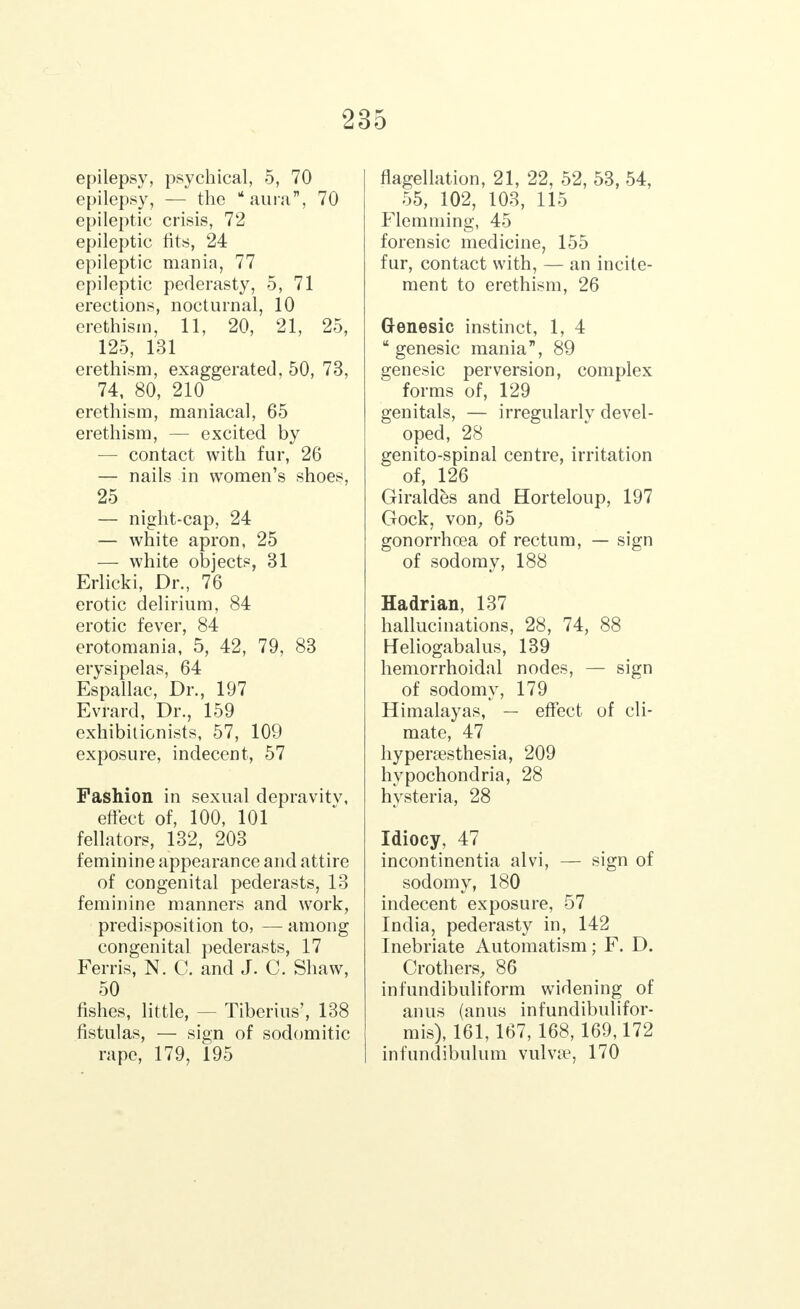 epilepsy, psychical, 5, 70 epilepsy, — the aura, 70 epileptic crisis, 72 epileptic fits, 24 epileptic mania, 77 epileptic pederasty, 5, 71 erections, nocturnal, 10 erethism, 11, 20, 21, 25, 125, 131 erethism, exaggerated, 50, 73, 74, 80, 210 erethism, maniacal, 65 erethism, — excited by — contact with fur, 26 — nails in women's shoes, 25 — night-cap, 24 — white apron, 25 — white objects, 31 Erlicki, Dr., 76 erotic delirium, 84 erotic fever, 84 erotomania, 5, 42, 79, 83 erysipelas, 64 Espallac, Dr., 197 Evrard, Dr., 159 exhibitionists, 57, 109 exposure, indecent, 57 Fashion in sexual depravity, effect of, 100, 101 fellators, 132, 203 feminine appearance and attire of congenital pederasts, 13 feminine manners and work, predisposition to, — among congenital pederasts, 17 Ferris, N. C. and J. C. Shaw, 50 fishes, little, — Tiberius', 138 fistulas, — sign of sodomitic rape, 179, 195 flagellation, 21, 22, 52, 53, 54, 55, 102, 103, 115 Flemming, 45 forensic medicine, 155 fur, contact with, — an incite- ment to erethism, 26 Genesic instinct, 1, 4 genesic mania, 89 genesic perversion, complex forms of, 129 genitals, — irregularly devel- oped, 28 genito-spinal centre, irritation of, 126 Giraldes and Horteloup, 197 Gock, von, 65 gonorrhoea of rectum, — sign of sodomy, 188 Hadrian, 137 hallucinations, 28, 74, 88 Heliogabalus, 139 hemorrhoidal nodes, — sign of sodomy, 179 Himalayas, — effect of cli- mate, 47 hyperesthesia, 209 hypochondria, 28 hysteria, 28 Idiocy, 47 incontinentia alvi, — sign of sodomy, 180 indecent exposure, 57 India, pederasty in, 142 Inebriate Automatism; F. D. Crothers, 86 infundibuliform widening of anus (anus infundibulifor- mis), 161,167, 168, 169,172 infundibulum vulvae, 170