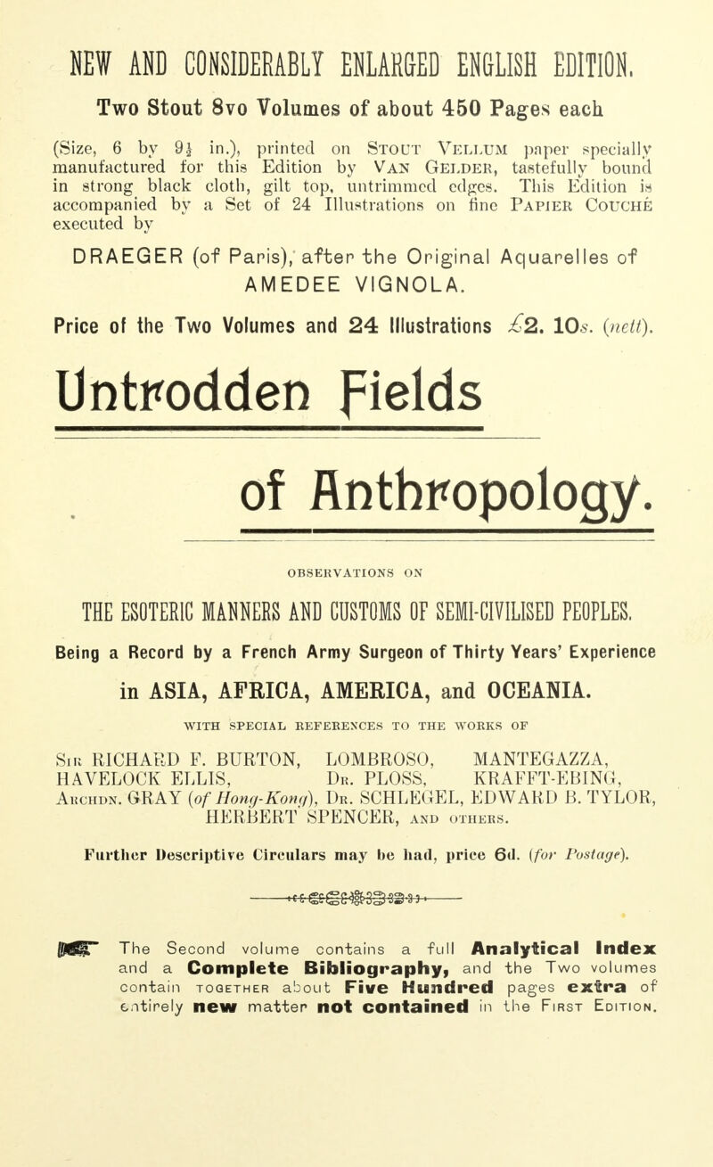 NEW AND CONSIDERABLY ENLARGED ENGLISH EDITION, Two Stout 8vo Volumes of about 450 Pages each (Size, 6 by 9£ in.), printed on Stout Vellum paper specially manufactured for this Edition by Van Gelder, tastefully bound, in strong black cloth, gilt top, untrimmcd edges. This Edition is accompanied by a Set of 24 Illustrations on fine Papier Couche executed by DRAEGER (of Paris), after the Original Aquarelles of AMEDEE VIGNOLA. Price of the Two Volumes and 24 Illustrations £2. 10s. (nett). Untrodden fields of Anthropology. OBSERVATIONS ON THE ESOTERIC МШШ AND CUSTOMS OF SEMI-CIVILISED PEOPLES. Being a Record by a French Army Surgeon of Thirty Years' Experience in ASIA, AFRICA, AMERICA, and OCEANIA. WITH SPECIAL REFERENCES TO THE WORKS OF Sir RICHARD F. BURTON, LOMBROSO, MANTEGAZZA, HAVELOCK ELLIS, Dr. PLOSS, KRAFFT-EBING, Archdn. GRAY {of Hong-Konq), Dr. SCHLEGEL, EDWARD B. TYLOR, HERBERT SPENCER, and others. Further Descriptive Circulars may be had, price 6tl. {for Postage). —к^етш^э^— Й?6ЩГ The Second volume contains a full Analytical Index and a Complete Bibliography, and the Two volumes contain together about Five Hundred pages extra of entirely new matter not contained in the First Edition.