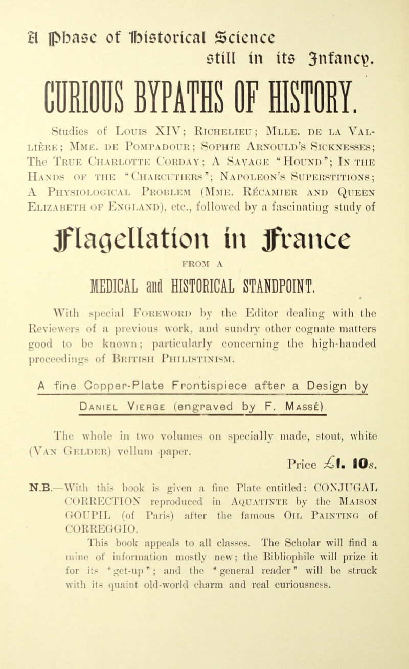 21 fl>basc of Historical Science still in its 3nfanc\>. Studies of Lor is XIV: Richelieu ; Mlle. de la Val- liere; Mme. de Pompadour; Sophie Arnould's Sicknesses; The True Charlotte Corday; A Savage Hound; In the Hands of the  Charcutiers ; Napoleon's Superstitions ; A Physiological Problem (Mme. R^camier and Queen Elizabeth of England), etc., followed by a fascinating study of Iflaoellatton tn Jrance FROM A MEDICAL and HISTORICAL STANDPOINT. With special Foreword by the Editor dealing with the Reviewers of a previous work, and sundry other cognate matters good to be known: particularly concerning the high-handed proceedings of British Philistinism. A fine Copper-Plate Frontispiece after a Design by Daniel Vierge (engraved by F. Masse) The whole in two volumes on specially made, stout, white (Van ( Jelder) vellum paper. Price £t. lO.v. N.B.—With this hook is given я fine Plate entitled: CONJUGAL COURKCTION reproduced in AquATJNTE by the Maison GOUPIL (of Paris) after the famous Oil Painting of CORREGGIO. This hook appeals to all classes. The Scholar will find a mine of information mostly new; the Bibliophile will prize it for its get-up; and the general reader will be struck with its quaint old-world charm and real curiousness.