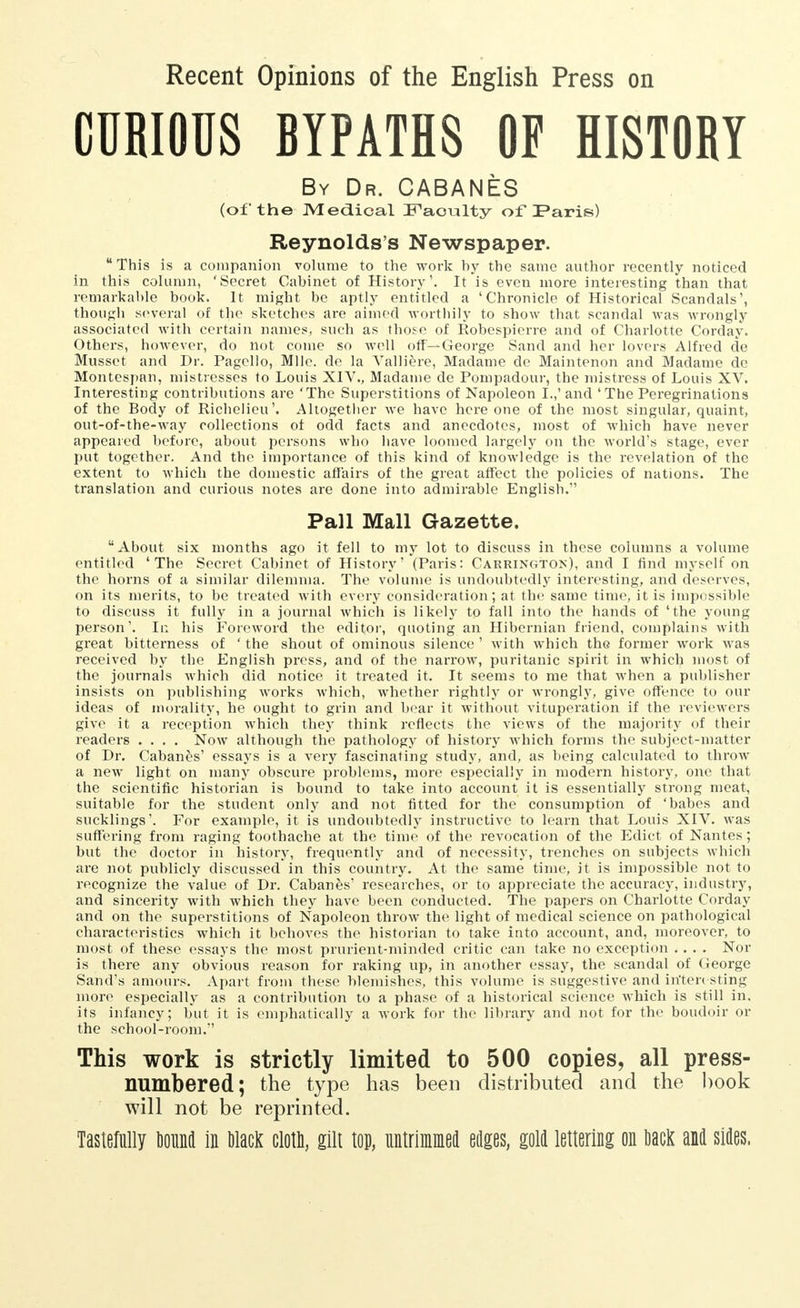 Recent Opinions of the English Press on CURIOUS BYPATHS OF HISTORY By Dr. CABANES (of the Medical Faculty of Paris) Reynolds's Newspaper. u This is a companion volume to the work hy the same author recently noticed in this column, 'Secret Cabinet of History'. It is even more interesting than that remarkable book. It might be aptly entitled a 'Chronicle of Historical Scandals', though several of the sketches are aimed worthily to show that scandal was wrongly associated with certain names., such as those of Robespierre and of Charlotte Corday. Others, however, do not come so well off—George Sand and her lovers Alfred de Musset and Dr. Pagello, Mile, de la ѴаШёге, Madame de Maintenon and Madame de Montespan, mistresses to Louis XIV., Madame de Pompadour, the mistress of Louis XV. Interesting contributions are 'The Superstitions of Napoleon I.,' and 'The Peregrinations of the Body of Richelieu'. Altogether we have here one of the most singular, quaint, out-of-the-way collections of odd facts and anecdotes, most of which have never appeared before, about persons who have loomed largely on the world's stage, ever put together. And the importance of this kind of knowledge is the revelation of the extent to which the domestic affairs of the great affect the policies of nations. The translation and curious notes are done into admirable English. Pall Mall Gazette. About six months ago it fell to my lot to discuss in these columns a volume entitled 'The Secret Cabinet of History' (Paris: Carrington), and I find myself on the horns of a similar dilemma. The volume is undoubtedly interesting, and deserves, on its merits, to be treated with every consideration; at the same time, it is impossible to discuss it fully in a journal which is likely to fall into the hands of 'the young person'. In his Foreword the editor, quoting an Hibernian friend, complains with great bitterness of 'the shout of ominous silence' with which the former work was received by the English press, and of the narrow, puritanic spirit in which most of the journals which did notice it treated it. It seems to me that when a publisher insists on publishing works which, whether rightly or wrongly, give offence to our ideas of morality, he ought to grin and bear it without vituperation if the reviewers give it a reception which they think reflects the views of the majority of their readers .... Now although the pathology of history which forms the subject-matter of Dr. Cabanes' essays is a very fascinating study, and, as being calculated to throw a new light on many obscure problems, more especially in modern history, one that the scientific historian is bound to take into account it is essentially strong meat, suitable for the student only and not fitted for the consumption of 'babes and sucklings'. For example, it is undoubtedly instructive to learn that Louis XIV. was suffering from raging toothache at the time of the revocation of the Edict of Nantes ; but the doctor in history, frequently and of necessity, trenches on subjects which are not publicly discussed'in this country. At the same time, it is impossible not to recognize the value of Dr. Cabanfes' researches, or to appreciate the accuracy, industry, and sincerity with which they have been conducted. The papers on Charlotte Corday and on the superstitions of Napoleon throw the light of medical science on pathological characteristics which it behoves the historian to take into account, and, moreover, to most of these essays the most prurient-minded critic can take no exception .... Nor is there any obvious reason for raking up, in another essay, the scandal of George Sand's amours. Apart from these blemishes, this volume is suggestive and interesting more especially as a contribution to a phase of a historical science which is still in. its infancy; but it is emphatically a work for the library and not for the boudoir or the school-room.'' This work is strictly limited to 500 copies, all press- numbered; the type has been distributed and the book will not be reprinted. Tastefully bound in olacK clotn, gilt top, untrimmed edges, gold lettering on DacK and sides,