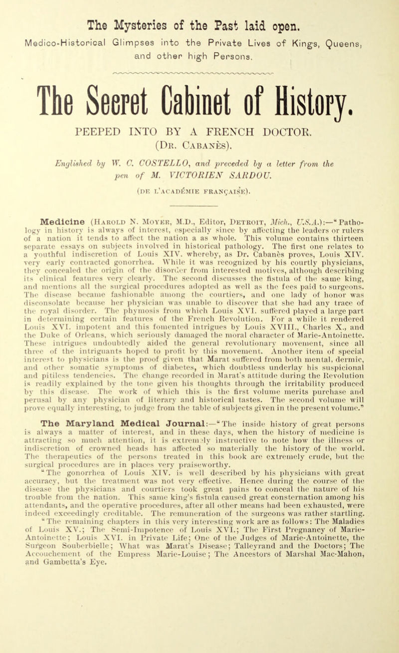 The Mysteries of the Past laid open. Medico-Historical Glimpses into the Private Lives of Kings, Queens, and other high Persons. The Secret Cabinet of History. PEEPED INTO BY A FRENCH DOCTOR. (Dr. О a banes). Enyliehed by W. C. COSTELLO, and preceded by a letter fi ■от the pen of M. VICTORIEN SARDOU. (de l'acad£mie franchise). Medicine (Harold N. Mover, M.D., Editor, Detroit, Mich., U.S.A.):— Patho- logy in history is always of interest, especially Since by affecting the loaders or rulers ot л nation it tends to affect 'he nation a as whole. This volume contains thirteen separate essays on subjects involved in historical pathology. The first one relates to a youthful indiscretion of Louis XIV. whereby, as Dr. Cabanes proves, Louis XIV. very early contracted gonorrhea While it was recognized by his courtly physicians, they concealed the origin of the disorder from interested motives, although describing it- clinical features very clearly. The second discusses the fistula of the same king, and mentions all the Bnrgical procedures adopted as well as the fees paid to surgeons. The disease became fashionable among the courtiers, and one lady of honor was disconsolate because her physician was unable to discover that she had any trace of tip royal disorder. The phymosis broni which Louis XVI. suffered played a large part ІИ d< termining certain features of the French Revolution. For a while it, rendered LotliS XVI. impotent and Ihis fomented intrigues by Louis XVIII., Charles X., and tin- Duke of Orleans, which seriously damaged the moral character of Marie-Antoinette. I'hesi intrigues undoubtedly aided the general revolutionary movement, since all three of the intriguants hoped to profit by this movement. Another item of special interest to physicians is the proof given that Marat suffered from both mental, dermic, and Other somatic symptoms of diabetes, which doubtless underlay his suspicional and pitiless tendencies. The change recorded in Marat's attitude during the Revolution ІЯ readilj explained by the tone given his thoughts through the irritability produced by this disease. The work of which this is the first volume merits purchase and perusal by any physician of literary and historical tastes. The second volume will prove equalh interesting, to judge from the table of subjects given in the present volume. The Maryland Medical Journal: u Tim inside history of great persons is always a matter of interest, and in these days, when the history of medicine is attracting -o much attention, it Ев extremaly instructive to note how the illness or indiscretion of crowned heads has affected so materially the history of the world. The therapeutics of the persons treated in Ihis hook are extremely crude, but the surgical procedures an- in places very praiseworthy. The gonorrhea of Louis XIV. is well described by his physicians with great accuracy, but the treatment was not very effective. Hence during the course of the disease the physicians and courtiers took great pains to conceal the nature of his trouble from the nation. This same king's fistula caused great consternation among his attendants, and the operative procedures, after all other means had been exhausted, were imb ed exceedingly creditable. The remuneration of the surgeons was rather startling.  The remaining chapters in this very interesting work are as follows: The Maladies of Louis XV.; The Semi-Impotence of Louis XVI.; The First Pregnancy of Marie- Antoinette; Louis XVI. in Private Life; One of the Judges of Marie-Antoinette, the Surgeon Souberbielle; What was Marat's Disease; Talleyrand and the Doctors; The Accouchement of the Empress Marie-Louise; The Ancestors of Marshal Mac-Mahon, and Gambetta's Eye.