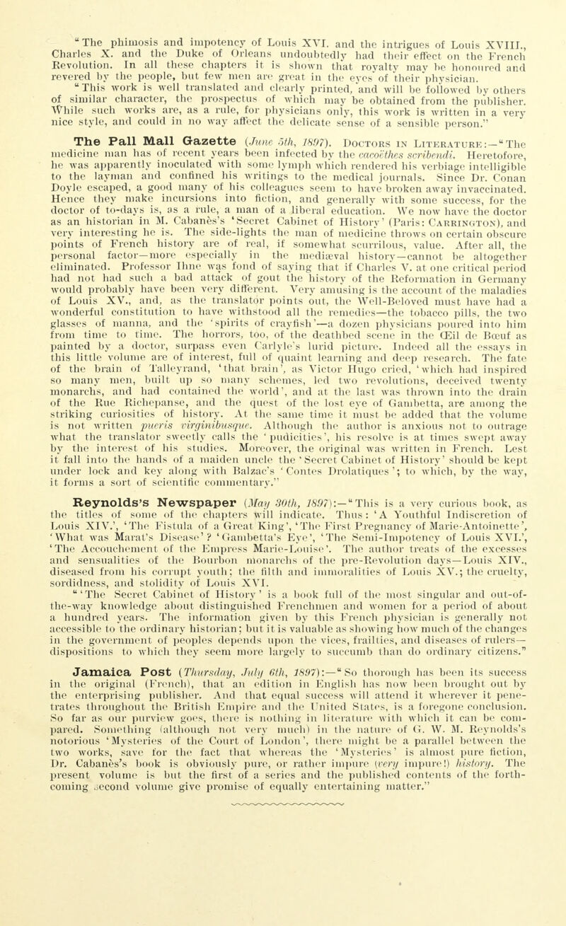  The phimosis and iinpotency of Louis XVI. and the intrigues of Louis XVIII., Charles X. and the Duke of Orleans undoubtedly had their effect on the French Revolution. In all these chapters it is shown that royalty may be honoured and revered by the people, but few men arc great in the eves of their physician. This work is well translated and clearly printed, and will be followed by others of similar character, the prospectus of which may be obtained from the publisher. While such works are, as a rule, for physicians only, this work is written in a very nice style, and could in no way affect the delicate sense of a sensible person. The Pall Mall Gazette (June 5th, 1807). Doctors in Literature:-The medicine man has of recent years been infected by the cacoethes scribendi. Heretofore, he was apparently inoculated with some lymph which rendered his verbiage intelligible to the layman and confined his writings to the medical journals. Since Dr. Conan Doyle escaped, a good many of his colleagues seem to have broken away invaccinated. Hence they make incursions into fiction, and generally with some success, for the doctor of to-days is, as a rule, a man of a liberal education. We now have the doctor as an historian in M. Cabanes's 'Secret Cabinet of History' (Paris: Carrington), and very interesting he is. The side-lights the man of medicine throws on certain obscure points of French history are of real, if somewhat scurrilous, value. After all, the personal factor—more especially in the mediaeval history—cannot be altogether eliminated. Professor lime was fond of saying that if Charles V. at one critical period had not had such a bad attack of gout the history of the Reformation in Germany would probably have been very different. Very amusing is the account of the maladies of Louis XV., and, as the translator points out, the Well-Beloved must have had a wonderful constitution to have withstood all the remedies—the tobacco pills, the two glasses of manna, and the spirits of crayfish'—a dozen physicians poured into him from time to time. The horrors, too, of the deathbed scene in the CEil de Bceuf as painted by a doctor, surpass even Carlyle's lurid picture. Indeed all the essays in this little volume are of interest, full of quaint learning and deep research. The fate of the brain of Talleyrand, 'that brain', as Victor Hugo cried, 'which had inspired so many men, built up so many schemes, led two revolutions, deceived twenty monarchs, and had contained tin- world', and at the last was thrown into the drain of the Rue Richepanse, and the quest of the lost eye of Gambetta, are among the striking curiosities of history. At the same time it must be added that the volume is not written pueris virginikisqur. Although the author is anxious not to outrage what the translator sweetly calls the ' pudieities', his resolve is at times swept away by the interest of his studies. Moreover, the original was written in French. Lest it fall into the hands of a maiden uncle the 'Secret Cabinet of History' should be kept under lock and key along with Balzac's ' Contes Drolatiques'; to which, by the way, it forms a sort of scientific commentary. Reynolds's Newspaper {May 30th, 1897):—This is a very curious book, as the titles of some of the chapters will indicate. Thus: 'A Youthful Indiscretion of Louis XIV.', 'The Fistula of a Great King', 'The First Pregnancy of Marie-Antoinette', 'What was Marat's Disease1? 'Gambetta's Eye', 'The Semi-Impotency of Louis XVI.', 'The Accouchement of the Empress Marie-Louise'. The author treats of the excesses and sensualities of the Bourbon monarchs of the pre-Revolution days—Louis XIV., diseased from his corrupt youth; the tilth and immoralities of Louis XV.; the cruelty, sordidness, and stolidity of Louis XVI. 'The Secret Cabinet of History' is a book full of the most singular and out-of- the-way knowledge about distinguished Frenchmen and women for a period of about a hundred years. The information given by this French physician is generally not accessible to the ordinary historian; but it is valuable as showing how much of the changes in the government of peoples depends upon the vices, frailties, and diseases of rulers- dispositions to which they seem more largely to succumb than do ordinary citizens. Jamaica Post (Thursday, July 6th, 1897):—So thorough has been its success in the original (French), that an edition in English lias now been brought out by the enterprising publisher. And that equal success will attend it wherever it pene- trates throughout the British Empire and the United States, is a foregone conclusion. So far as our purview goes, there is nothing in literature with which it can be com- pared. Something (although not very much) in the nature of G. W. M. Reynolds's notorious 'Mysteries of the Court of London', there might be a parallel between the two works, save for the fact that whereas the 'Mysteries' is almost pure fiction, Dr. Cabanes's book is obviously pure, or rather impure (very impure!) history. The present volume is but the first of a series and the published contents of the forth- coming ^econd volume give promise of equally entertaining matter.