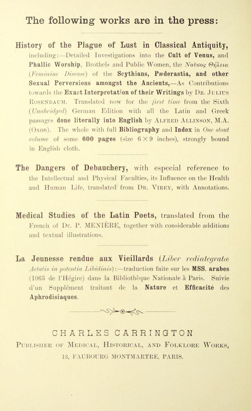 History of the Plague of Lust in Classical Antiquity, including:—Detailed Investigations into the Cult of Venus, and Phallic Worship, Brothels and Public Women, the Nov6og ѲуХвш (Feminine Disease) of the Scythians, Paederastia, and other Sexual Perversions amongst the Ancients,—As Contributions towards the Exact Interpretation of their Writings by Dr. Julius RiOSENBAum. Translated now for the first time from the Sixth (Unabridged) German Edition with nil the Latin ami (ircek pass:i^o> done literally into English by Alfred Allinson, М.Л. (Oxon). The whole with lull Bibliography and Index in One stout volume of some 600 pages (size 6X9 inches), strongly bound in English cloth. The Dangers of Debauchery, with especial reference to the Entellectual and Physical Faculties, its Influence on the Health and Human Life, translated from Dr. Virey, with Annotations. Medical Studies of the Latin Poets, translated from the French <>i Dr. P. MENIERE, together with considerable additions and textual illustrations. La Jeunesse rendue aux Vieillards (Liber redintegrate Aitntis in potentia Libidinis): -traduction faite eur les MSS. arabes (1063 dc l'Hegire) dans la Bibliotheque Nationale a Paris. Suivie d'un Supplement traitant dc la Nature et Efficacite des Aphrodisiaques. CHARLES CARRINGTON Publisher of Medical, Historical, and Folklore Works, 13, FAUBOURG MONTM AUTRE, PA HIS.