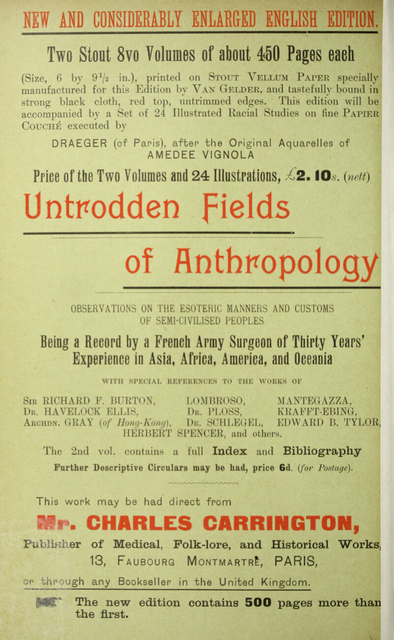 NEW AND CONSIDERABLY ENLARGED ENGLISH EDITION. Two Stout 8vo Volumes of about 450 Pages eaeh (Size, 6 by 9гІ2 in.), printed on Stout Vellum Paper specially manufactured for this Edition by Van Gelder, and tastefully bound in strong black cloth, red top, untrimined edges. This edition will be accompanied by a Set of 24 Illustrated Racial Studies on fine Papier Couche executed by DRAEGER (of Paris), after the Original Aquarelles of AMEDEE VIGNOLA Priee of the Two Volumes and 24 Illustrations, 62. 10 s (nett) Untrodden fields of Anthropology OBSERVATIONS ON THE ESOTERIC MANNERS AND CUSTOMS OF SEMI-CIVILISED PEOPLES Being a Record by a French Army Surgeon of Thirty Years' Experience in Asia, Africa, America, and Oceania with spkcial hi:ki:ki:nu:s to the works OF Sir RICHARD F. BURTON, LOMBBOSO, MANTEGAZZA, Dr. HAVELOCK ELLIS, Djt. PLOSS, KRAFFJ-EBING, Archdn. GRAY (of Hong-Kong), Dr. SCHLEGEL, EDWARD B. TYLOR, HERBERT SPENCER, and others. The 2nd vol. contains a full Index and Bibliography- Further Descriptive Circulars may be had, price 6d. (for Postage). This work may be had direct from Mr. CHARLES CARRINGTON, Publisher of Medical, Folk-lore, and Historical Works, 13, Faubourg Montmartr£, PARIS, or through any Bookseller in the United Kingdom. p|£~ The new edition contains 500 pages more than the first.