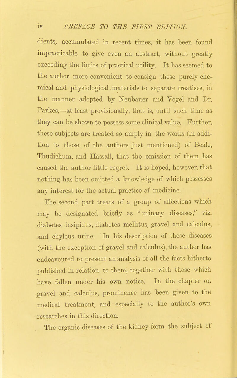 clients, accumulated in recent times, it has been found impracticable to give even an abstract, without greatly exceeding the limits of practical utility. It has seemed to the author more convenient to consign these purely che- mical and physiological materials to separate treatises, in the manner adopted by Neubauer and Yogel and Dr. Partes,—at least provisionally, that is, until such time as they can be shown to possess some clinical value. Further, these subjects are treated so amply in the works (in addi- tion to those of the authors just mentioned) of Beale, Thudichum, and Hassall, that the omission of them has caused the author little regret. It is hoped, however, that nothing has been omitted a knowledge of which possesses any interest for the actual practice of medicine. The second part treats of a group of affections which may be designated briefly as urinary diseases, viz. diabetes insipidus, diabetes mellitus, gravel and calculus, and chylous urine. In his description of these diseases (with the exception of gravel and calculus), the author has endeavoured to present an analysis of all the facts hitherto published in relation to them, together with those which have fallen under his own notice. In the chapter on gravel and calculus, prominence has been given to the medical treatment, and especially to the author's own researches in this direction. The organic diseases of the kidney form the subject of