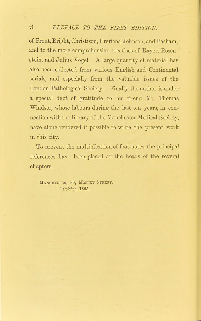 of Prout, Bright, Christison, Frerichs, Johnson, and Basham, and to the more comprehensive treatises of Bayer, Rosen- stein, and Julius Vogel. A large quantity of material has also been collected from various English and Continental serials, and especially from the valuable issues of the London Pathological Society. Finally, the author is under a special debt of gratitude to his friend Mr. Thomas Windsor, whose labours during the last ten years, in con- nection with the library of the Manchester Medical Society, have alone rendered it possible to write the present work in this city. To prevent the multiplication of foot-notes, the principal references have been placed at the heads of the several chapters. • Manchester, 89, Mosley Street. ' October, 1865.