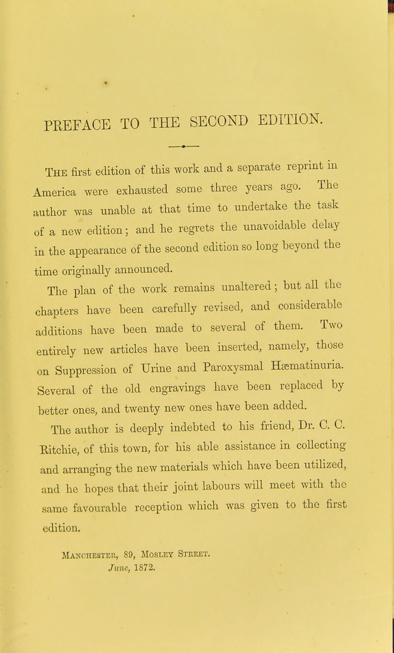 The first edition of this work and a separate reprint in America were exhausted some three years ago. The author was unable at that time to undertake the task of a new edition; and he regrets the unavoidable delay in the appearance of the second edition so long beyond the time originally announced. The plan of the work remains unaltered; but all the chapters have been carefully revised, and considerable additions have been made to several of them. Two entirely new articles have been inserted, namely, those on Suppression of Urine and Paroxysmal Hsematinuria. Several of the old engravings have been replaced by better ones, and twenty new ones have been added. The author is deeply indebted to his friend, Dr. C. C. Ritchie, of this town, for his able assistance in collecting and arranging the new materials which have been utilized, and he hopes that their joint labours will meet with the same favourable reception which was given to the first edition. Manchester, 89, Mosley Street. June, 1872.