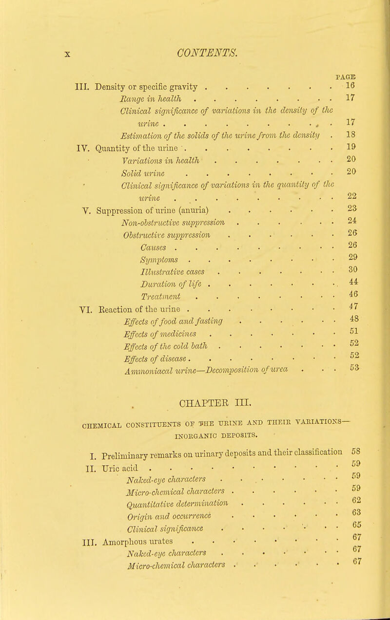 III. Density or specific gravity Range in health ....... Clinical significance of variations in the density of urine ......... Estimation of the solids of the urine from tJie density IV. Quantity of the urine ' Variations in health ...... Solid urine Clinical significance of variations in the quantity of urine . . ' . V. Suppression of urine (anuria) Non-obstructive suppression Obstructive suppression Causes . . .' Symptoms .... Illustrative cases Duration of life . Treatment .... VI. Eeaction of the urine .... Effects of food and fasting Effects of medicines Effects of the cold bath . Effects of disease. Ammoniacal urine—Decomposition of urea PAGE 16 the the CHAPTER III. CHEMICAL CONSTITUENTS OF THE HEINE AND THEIK VARIATIONS- INOKGANIC DEPOSITS. I. Preliminary remarks on urinary deposits and their classification II. Uric acid Naked-eye characters . . Micro-chemical characters . Quantitative determination Origin and occurrence Clinical significance III. Amorphous urates Naked-eye characters Micro-chemical characters . 58 59 59 59 62 63 65 67 67 67