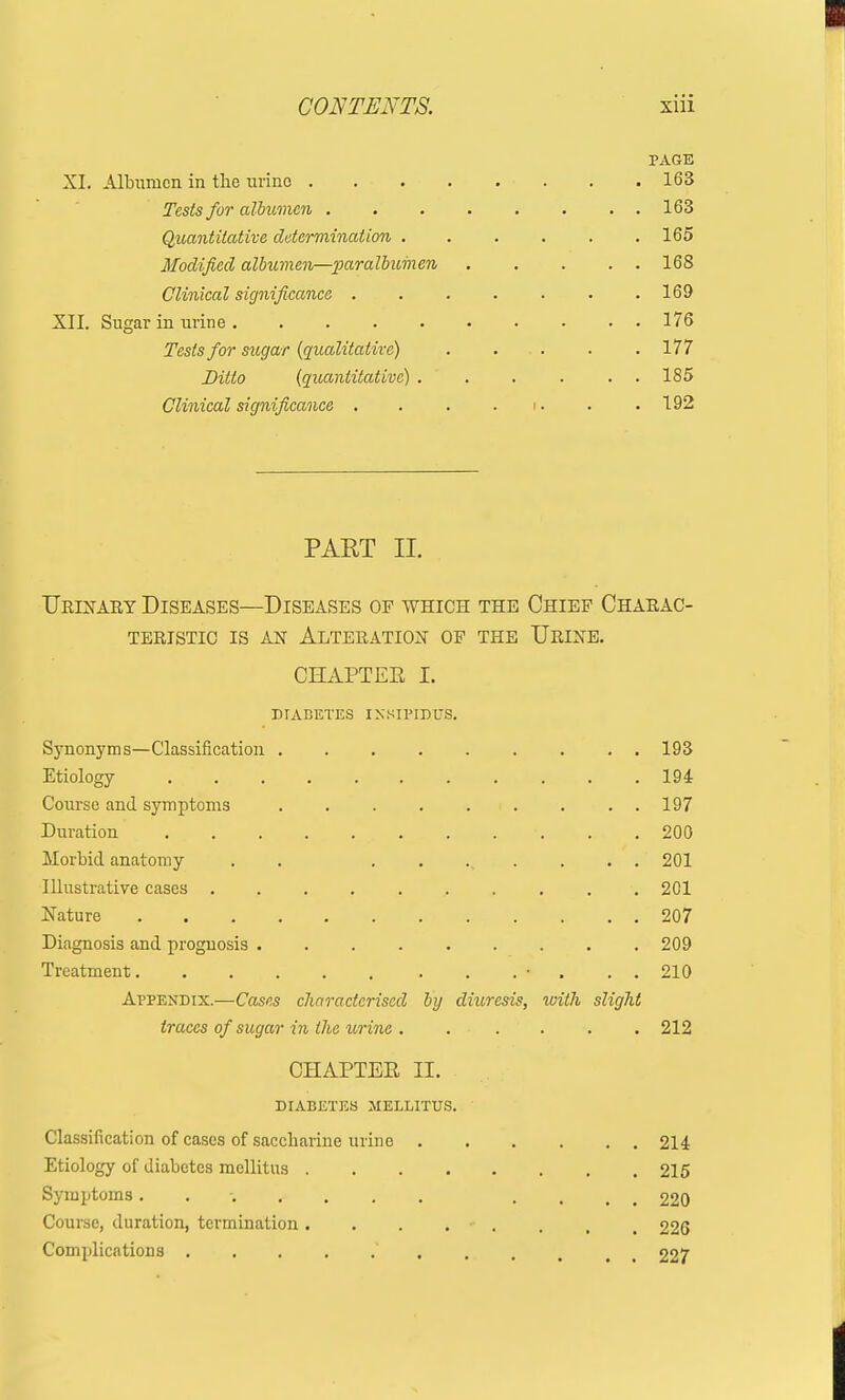 PAGE XI. Albumen in the uvino 163 Tests for albumen . . . . . . . . 163 Quantitative determination 165 Modified albumen—paralbumen 168 Clinical significance ....... 169 XII. Sugar in urine 176 Tests for sugar {qualitative) . . . . .177 Ditto (quantitative) 185 Clinical significance . . . . >. . .192 PART II. Ueinaey Diseases—Diseases of which the Chief Chaeac- TEEISTIC IS AN AlTEEATION OF THE UeINE. CHAPTEE I. DIABETES INSIPIDUS. Synonyms—Classification 193 Etiology 194 Course and symptoms 197 Duration 200 Morbid anatomy . . ........ 201 Illustrative cases 201 Nature 207 Diagnosis and prognosis 209 Treatment • . . . 210 Appendix.—Cases characterised by dmresis, with slight traces of sugar in the urine . . .... 212 CHAPTEE II. DIABETES MELLITUS. Classification of cases of saccharine urine 214 Etiology of diabetes mellitus 215 Symptoms. ....... .... 220 Course, duration, termination. . . . . . , 226 Complications 227
