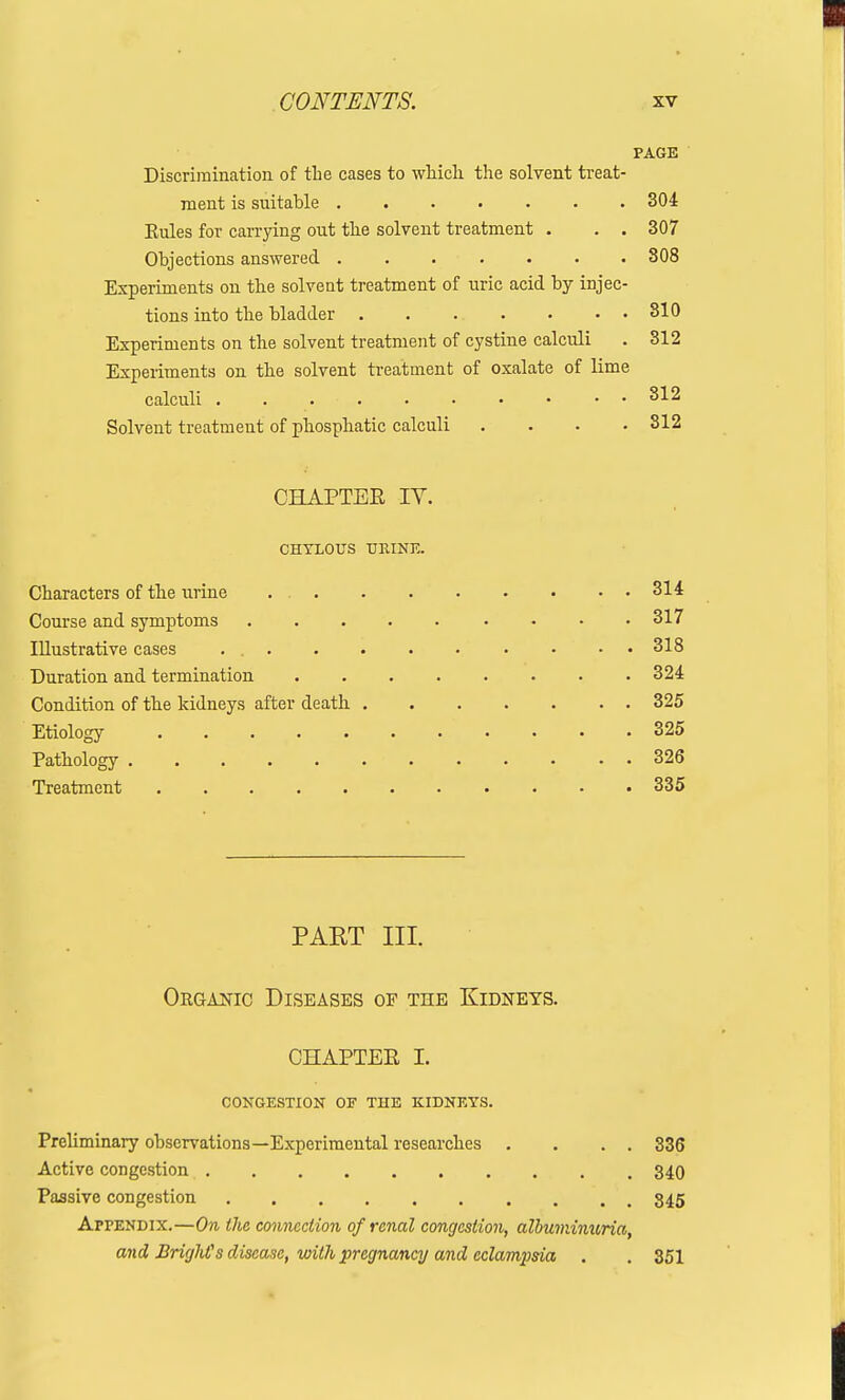 PAGE Discrimination of the cases to which the solvent treat- ment is suitable ....... 304 Rules for carrying out the solvent treatment . . . 307 Objections answered 808 Experiments on the solvent treatment of uric acid by injec- tions into the bladder 810 Experiments on the solvent treatment of cystine calculi . 312 Experiments on the solvent treatment of oxalate of lime calculi . . 812 Solvent treatment of phosphatic calculi .... 312 CHAPTER IV. CHYLOUS URINE. Characters of the urine 314 Course and symptoms 317 Illustrative cases . 318 Duration and termination ........ 324 Condition of the kidneys after death 325 Etiology • • . .325 Pathology 326 Treatment 335 PAET III. Oeganic Diseases of the Kidneys. CHAPTER I. CONGESTION OF THE KIDNEYS. Preliminary observations—Experimental researches . . . . 336 Active congestion 340 Passive congestion 345 Appendix.—On the connection of renal congestion, albuminuria, and BrighCs disease, with pregnancy and eclampsia . . 351