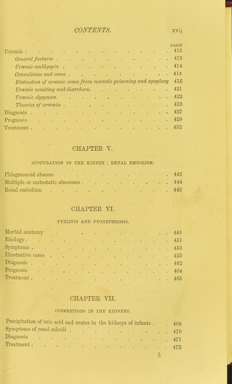 PAGE Uraemia 413 General features 413 Urcemic amblyopia .414 Convulsions and coma 414 Distinction of urozmic coma from narcotic poisoning and apoplexy 415 Urcemic vomiting and diarrhoea. . • . . . • 421 Urcemic dyspnoea . . . • 422 Theories of uraemia 423 Diagnosis • • • • 427 Prognosis . . .... . . . . • • 429 Treatment. . . . . . . . . . . . 432 OHAPTEE V. SUPPURATION IN THE KIDNEY : RENAL EMBOLISM. Phlegmonoid abscess 442 Multiple or metastatic abscesses 444 Renal embolism ' 445 CHAPTER VI. PYELITIS AND PYONEPHROSIS. Morbid anatomy 448 Etiology. . 451 Symptoms 453 Illustrative cases 455 Diagnosis 462 Prognosis 464 Treatment 465 CHAPTEE VII. CONCRETIONS IN THE KIDNEYS. Precipitation of uric acid and urates in the kidneys of infants . . 469 Symptoms of renal calculi ... 470 Diagnosis Treatment ^2 b