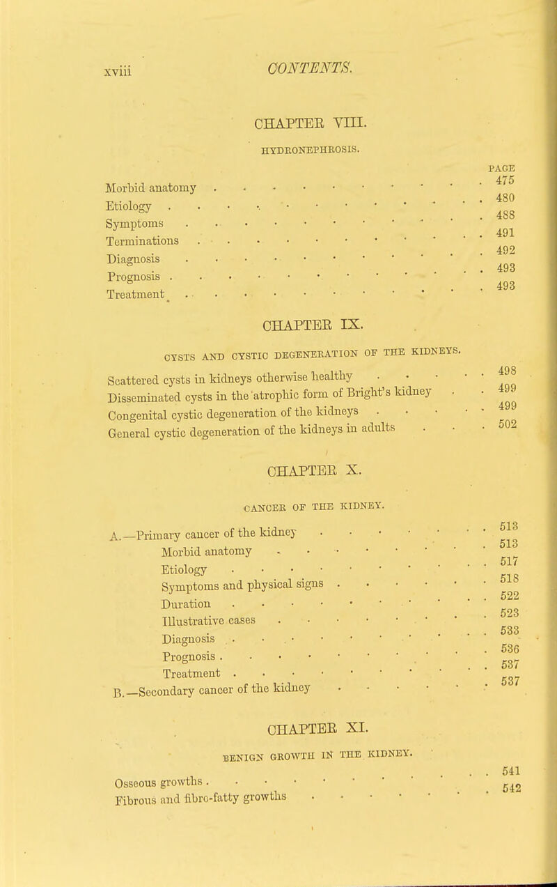 CHAPTEE VIII. HYDRONEPHROSIS. PAGE Morbid anatomy , 480 Etiology ° . 488 Symptoms J ■ ^ ... 491 Terminations 4.9 9 Diagnosis 493 Prognosis • '493 Treatment ... ... • OHAPTEE IX. CYSTS AND CYSTIC DEGENERATION OF THE KIDNEYS. .,, 493 Scattered cysts in kidneys otherwise liealtlry Disseminated cysts in the atrophic form of Plight's kidney . . 499 Congenital cystic degeneration of the kidneys General cystic degeneration of the kidneys in adults . . -502 CHAPTEE X. CANCER OF THE KIDNEY. A. —Primary cancer of the kidney Morbid anatomy Etiology • Symptoms and physical signs Duration . Illustrative cases Diagnosis Prognosis . Treatment . P„—Secondary cancer of the kidney 513 513 517 518 522 523 533 536 537 537 OHAPTEE XL BENIGN GROWTH IN THE KIDNEY. Osseous growths Fibrous and iibro-fatty growths . 541 542