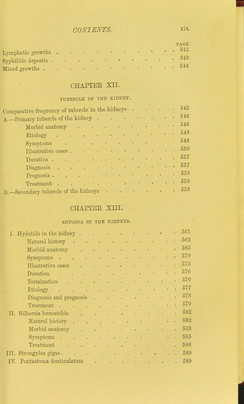 C0N1ENTS. six PAGE 542 Lymphatic growths Syphilitic deposits Mixed growths CHAPTEE XII. TUBERCLE OF THE KIDNEY. Comparative frequency of tubercle in the kidneys . . • -545 A. —Primary tubercle of the kidney 546 k a a Morbid anatomy Etiology . 548 Symptoms . . • • Illustrative cases Duration . 557 Diagnosis . ■ . 557 Prognosis 558 Treatment . ■ . . 1 558 B. —Secondary tubercle of the kidneys ...... 558 CHAPTEE XIII. . ENTOZOA IN THE KIDNEYS. I. Hydatids in the kidney 561 Natural history 562 Morbid anatomy 565 Symptoms 570 Illustrative cases 5/3 Duration 576 Termination 576 Etiology . . . 577 Diagnosis and prognosis . 578 Treatment . . . . ' : 579 II. Bilharzia hoematobia 582 Natural history 582 Morbid anatomy t • 583 Symptoms 585 Treatment . . .588 III. Strongylus gigas 589 IV. Pentastoma denticulatum 589