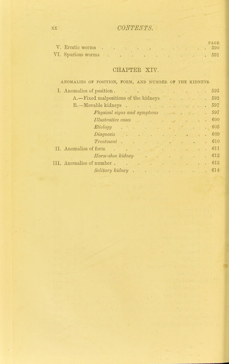 PAGE V. Erratic worms . . •. . . . .... 590 VI. Spurious worms 591 CHAPTEE XIV. ANOMALIES OF POSITION, FORM, AND NUMBER OF THE KIDNEYS. I. Anomalies of position 592 A. —Fixed malpositions of the kidneys . . . 592 B. —Movable kidneys 597 Physical signs and symptoms .... 597 Illustrative cases . . . . . . . 600 Etiology . • . ... . • . , .N 605 Diagnosis . . • 609 Treatment 610 II. Anomalies of form 611 Horsc-slwe kidney . . . . . . 612 III. Anomalies of number 613 Solitary kidney . . . . . . ' . 614