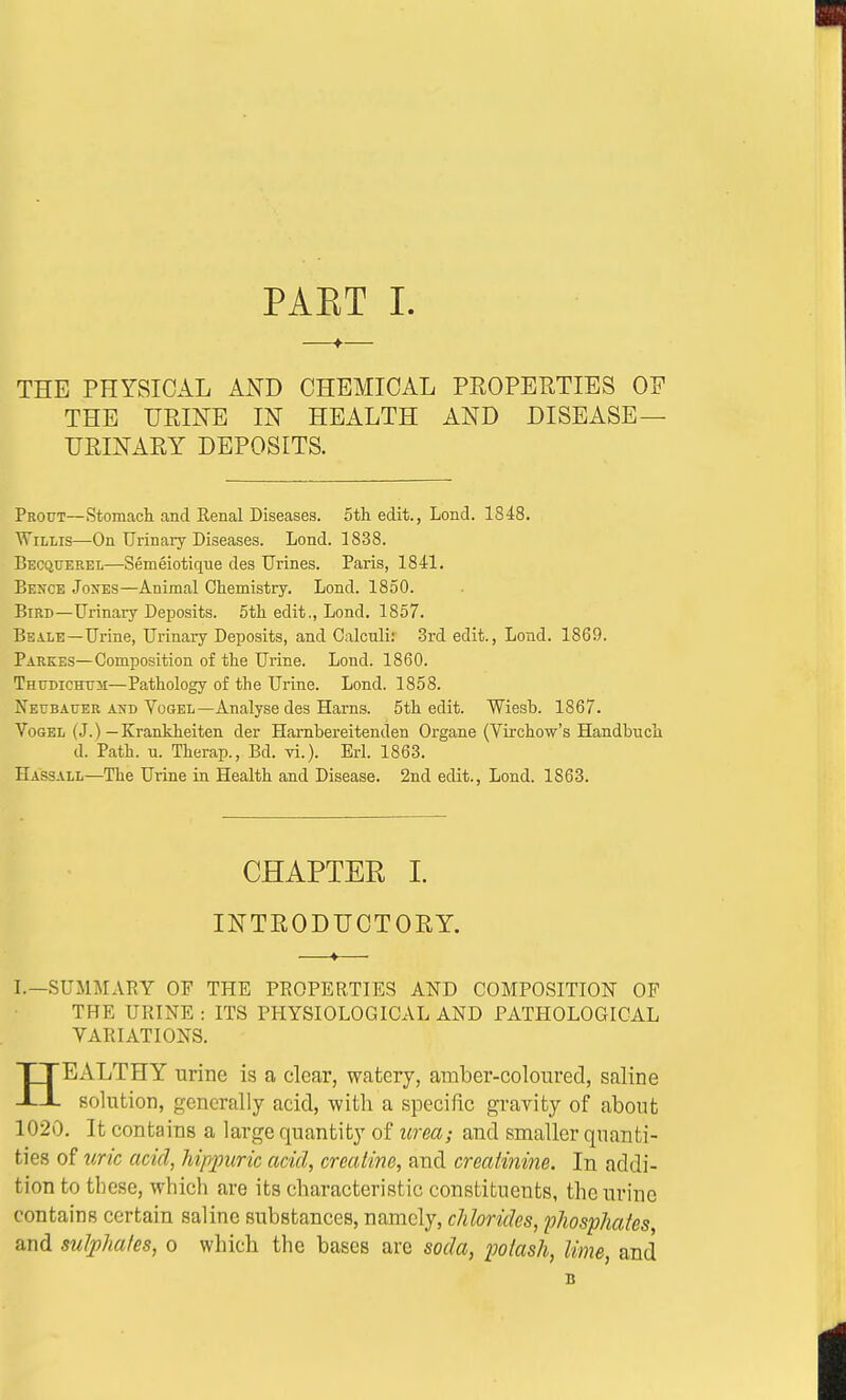 THE PHYSICAL AND CHEMICAL PROPERTIES OF THE URINE IN HEALTH AND DISEASE— URINARY DEPOSITS. Prottt—Stomach and Kenal Diseases, 5th edit., Lond. 1848. Willis—On Urinary Diseases. Lond. 1838. Becquerel—Semeiotique des Urines. Paris, 1841. Besce Jones—Animal Chemistry. Lond. 1850. Bird—Urinary Deposits. 5th edit., Lond. 1857. Beale—Urine, Urinary Deposits, and Calculi: 3rd edit., Lond. 1869. Parkes—Composition of the Urine. Lond. 1860. Thudichtjm—Pathology of the Urine. Lond. 1858. Neubauer and Vogel—Analyse des Hams. 5th edit. Wiesb. 1867. Vogel (J.) — Krankheiten der Harnbereitenden Organe (Virchow's Handbuch d. Path. u. Therap., Bd. vi.). Erl. 1863. Hassam.—The Urine in Health and Disease. 2nd edit., Lond. 1863. CHAPTER I. INTRODUCTORY. —»— I.—SUMMARY OF THE PROPERTIES AND COMPOSITION OF THE URINE: ITS PHYSIOLOGICAL AND PATHOLOGICAL VARIATIONS. HEALTHY urine is a clear, watery, amber-coloured, saline solution, generally acid, with a specific gravity of about 1020. It contains a large quantity of urea; and smaller quanti- ties of uric acid, Mppuric acid, creatine, and creatinine. In addi- tion to these, which are its characteristic constituents, the urine contains certain saline substances, namely, chlorides, phosphates, and sulphates, o which the bases are soda, potash, lime, and