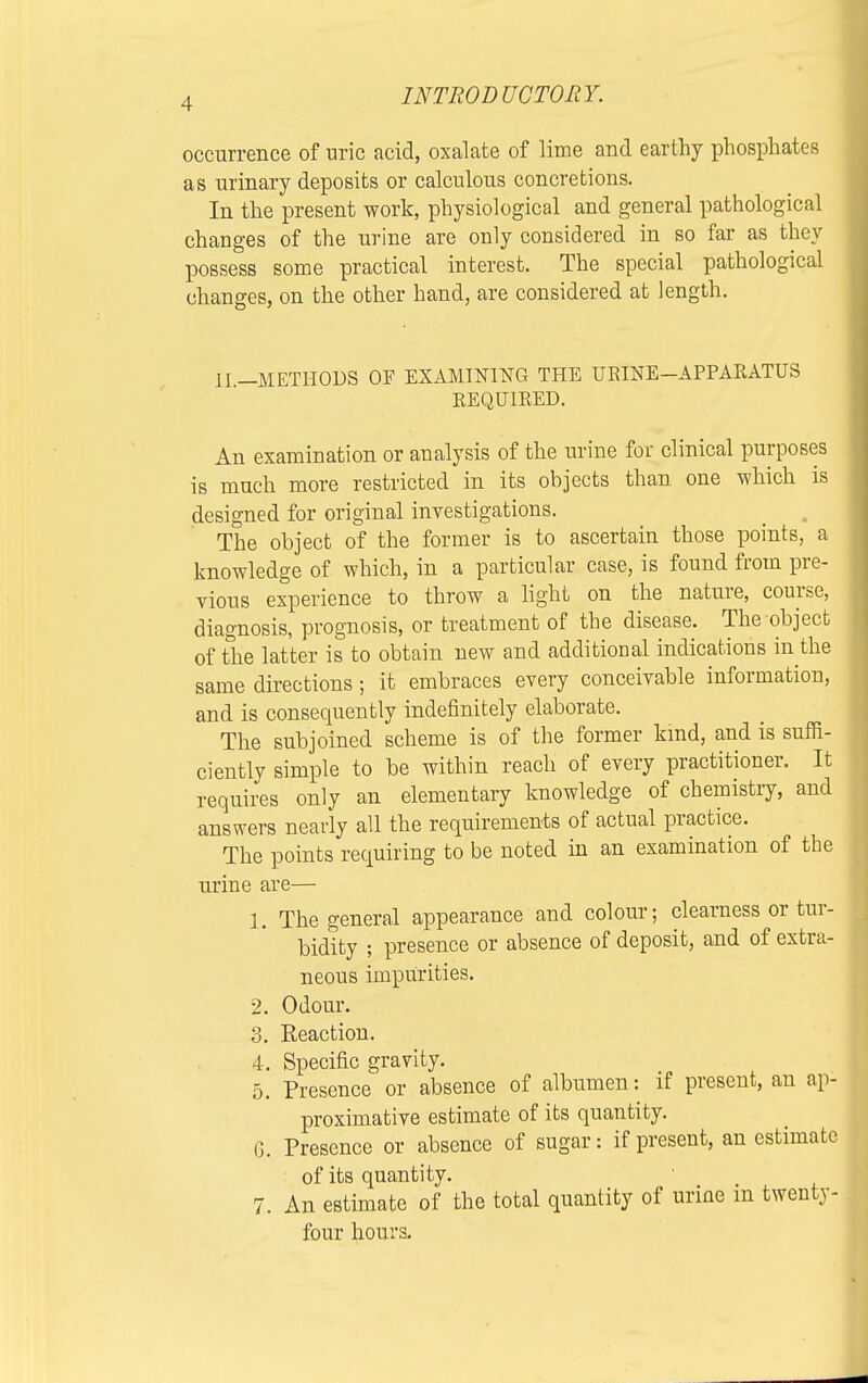 occurrence of uric acid, oxalate of lime and earthy phosphates as urinary deposits or calculous concretions. In the present work, physiological and general pathological changes of the urine are only considered in so far as they possess some practical interest. The special pathological changes, on the other hand, are considered at length. II.—METHODS OF EXAMINING THE URINE—APPARATUS REQUIRED. An examination or analysis of the urine for clinical purposes is much more restricted in its objects than one which is designed for original investigations. The object of the former is to ascertain those points, a knowledge of which, in a particular case, is found from pre- vious experience to throw a light on the nature, course, diagnosis, prognosis, or treatment of tbe disease. The object of the latter is to obtain new and additional indications in the same directions; it embraces every conceivable information, and is consequently indefinitely elaborate. The subjoined scheme is of the former kind, and is suffi- ciently simple to be within reach of every practitioner. It requires only an elementary knowledge of chemistry, and answers nearly all the requirements of actual practice. The points requiring to be noted in an examination of the urine are— 1. The general appearance and colour; clearness or tur- bidity ; presence or absence of deposit, and of extra- neous impurities. 2. Odour. 3. Reaction. 4. Specific gravity. 5. Presence or absence of albumen: if present, an ap- proximative estimate of its quantity. G. Presence or absence of sugar: if present, an estimate of its quantity. 7. An estimate of the total quantity of urine m twenty- four hours.