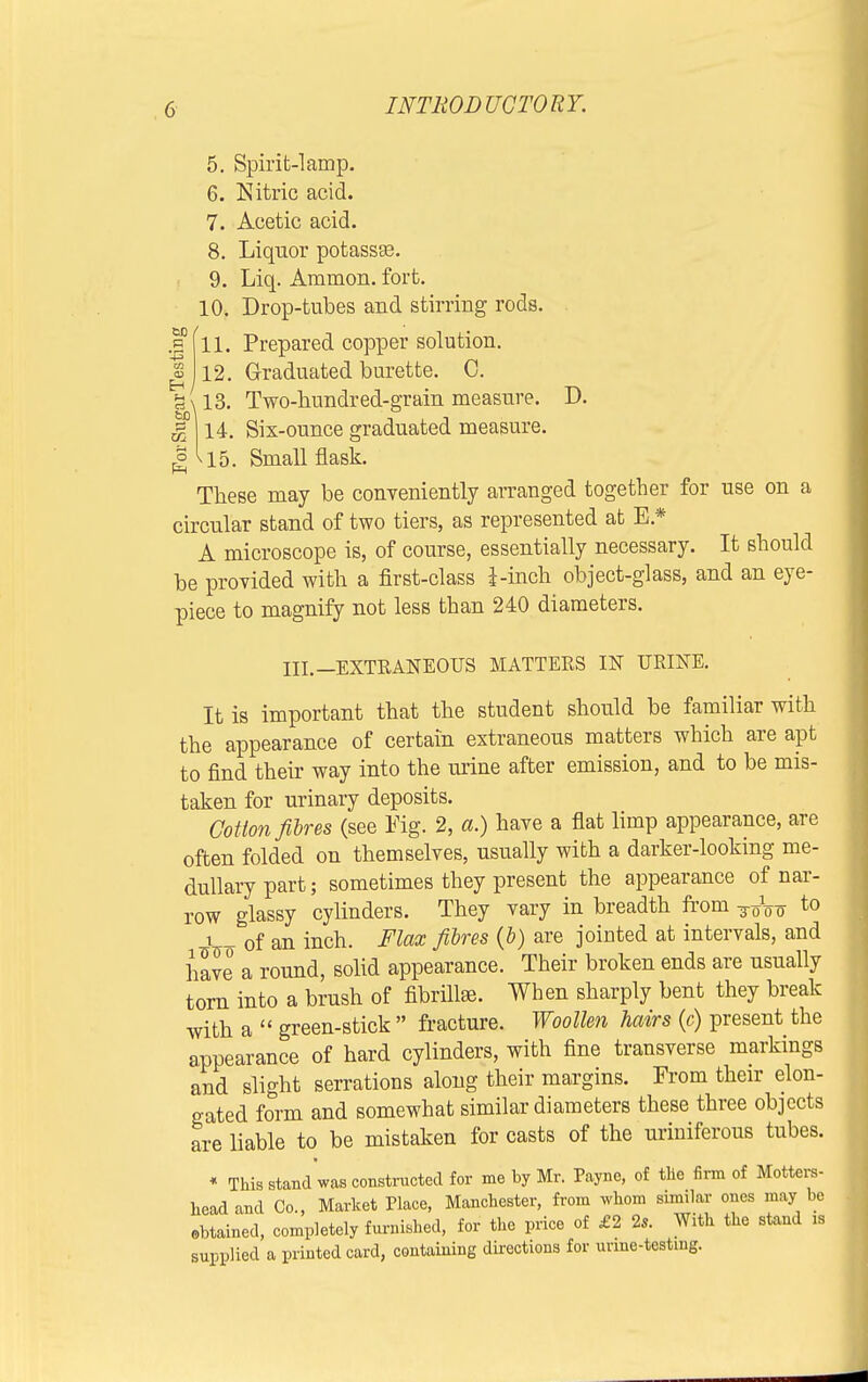 a ■43 GO 5. Spirit-lamp. 6. Nitric acid. 7. Acetic acid. 8. Liquor potasste. 9. Liq. Amnion, fort. 10. Drop-tubes and stirring rods. 3 11. Prepared copper solution. 12. Graduated burette. C. a\13. Two-bundred-grain measure. D. <g 14. Six-ounce graduated measure. J> ^15. Small flask. These may be conveniently arranged together for use on a circular stand of two tiers, as represented at E * A microscope is, of course, essentially necessary. It should be provided with a first-class I -inch object-glass, and an eye- piece to magnify not less than 240 diameters. III.—EXTRANEOUS MATTERS IN URINE. It is important that the student should be familiar with the appearance of certain extraneous matters which are apt to find their way into the urine after emission, and to be mis- taken for urinary deposits. Cotton fibres (see Fig. 2, a.) have a flat limp appearance, are often folded on themselves, usually with a darker-looking me- dullary part; sometimes they present the appearance of nar- row glassy cylinders. They vary in breadth from o to x - of an inch. Flax fibres (6) are jointed at intervals, and have° a round, solid appearance. Their broken ends are usually torn into a brush of fibrilke. When sharply bent they break with a  green-stick  fracture. Woollen hairs (c) present the appearance of hard cylinders, with fine transverse markings and slight serrations along their margins. From their elon- gated form and somewhat similar diameters these three objects are liable to be mistaken for casts of the uriniferous tubes. * This stand was constructed for me by Mr. Payne, of the firm of Motters- headand Co., Market Place, Manchester, from whom similar ones may be obtained, completely furnished, for the price of £2 2s. With the stand is supplied a printed card, containing directions for urine-testing.