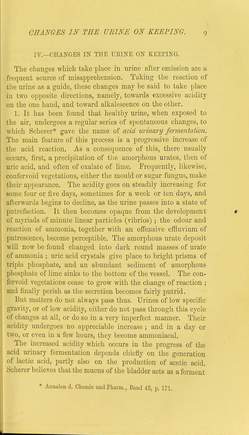 CHANGES IN THE URINE ON KEEPING. IV.—CHANGES IN THE URINE ON KEEPING. The changes which take place in urine after emission are a frequent source of misapprehension. Taking the reaction of the urine as a guide, these changes may be said to take place in two opposite directions, namely, towards excessive acidity on the one hand, and toward alkalescence on the other. 1. It has been found that healthy urine, when exposed to the air, undergoes a regular series of spontaneous changes, to which Scherer* gave the name of acid urinary fermentation. The main feature of this process is a progressive increase of the acid reaction. As a consequence of this, there usually occurs, first, a precipitation of the amorphous urates, then of uric acid, and often of oxalate of lime. Frequently, likewise, confervoid vegetations, either the mould or sugar fungus, make their appearance. The acidity goes on steadily increasing for some four or five days, sometimes for a week or ten days, and afterwards begins to decline, as the urine passes into a state of putrefaction. It then becomes opaque from the development of myriads of minute linear particles (vibrios); the odour and reaction of ammonia, together with an offensive effluvium of putrescence, become perceptible. The amorphous urate deposit will now be found changed into dark round masses of urate of ammonia ; uric acid crystals give place to bright prisms of triple phosphate, and an abundant sediment of amorphous phosphate of lime sinks to the bottom of the vessel. The con- fervoid vegetations cease to grow with the change of reaction ; and finally perish as the secretion becomes fairly putrid. But matters do not always pass thus. Urines of low specific gravity, or of low acidity, either do not pass through this cycle of changes at all, or do so in a very imperfect manner. Their acidity undergoes no appreciable increase; and in a day or two, or even in a few hours, they become ammoniacal. The increased acidity which occurs in the progress of the acid urinary fermentation depends chiefly on the generation of lactic acid, partly also on the production of acetic acid. Scherer believes that the mucus of the bladder acts as a ferment * Annalen d. Chcmic und Tharm., Band 42, p. 171.