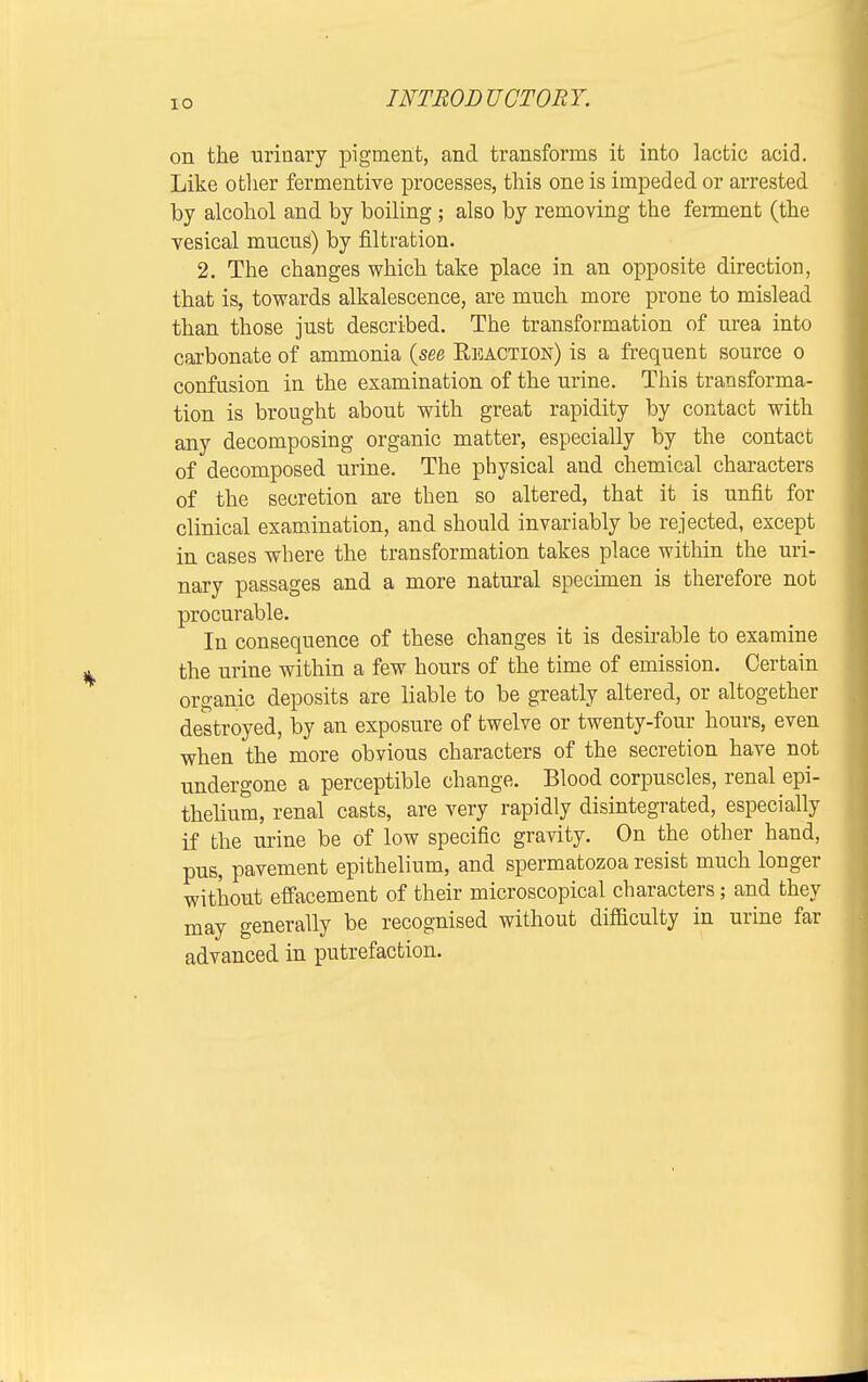 IO on the urinary pigment, and transforms it into lactic acid. Like other fermentive processes, this one is impeded or arrested by alcohol and by boiling; also by removing the ferment (the vesical mucus) by filtration. 2. The changes which take place in an opposite direction, that is, towards alkalescence, are much more prone to mislead than those just described. The transformation of urea into carbonate of ammonia {see Reaction) is a frequent source o confusion in the examination of the urine. This transforma- tion is brought about with great rapidity by contact with any decomposing organic matter, especially by the contact of decomposed urine. The physical and chemical characters of the secretion are then so altered, that it is unfit for clinical examination, and should invariably be rejected, except in cases where the transformation takes place within the uri- nary passages and a more natural specimen is therefore not procurable. In consequence of these changes it is desirable to examine the urine within a few hours of the time of emission. Certain organic deposits are liable to be greatly altered, or altogether destroyed, by an exposure of twelve or twenty-four hours, even when the more obvious characters of the secretion have not undergone a perceptible change. Blood corpuscles, renal epi- thelium, renal casts, are very rapidly disintegrated, especially if the urine be of low specific gravity. On the other hand, pus, pavement epithelium, and spermatozoa resist much longer without effacement of their microscopical characters; and they may generally be recognised without difficulty in urine far advanced in putrefaction.